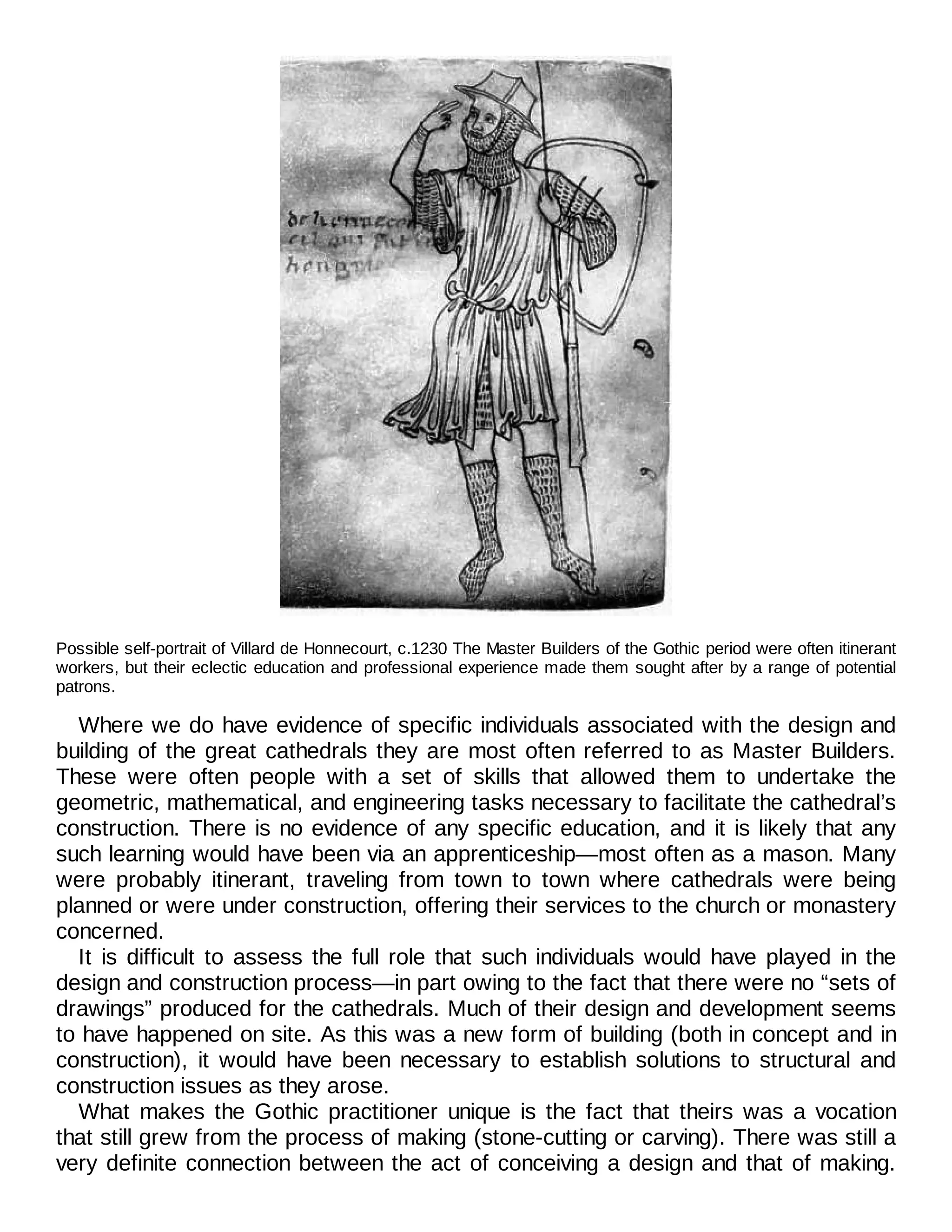 Possible self-portrait of Villard de Honnecourt, c.1230 The Master Builders of the Gothic period were often itinerant
workers, but their eclectic education and professional experience made them sought after by a range of potential
patrons.
Where we do have evidence of specific individuals associated with the design and
building of the great cathedrals they are most often referred to as Master Builders.
These were often people with a set of skills that allowed them to undertake the
geometric, mathematical, and engineering tasks necessary to facilitate the cathedral’s
construction. There is no evidence of any specific education, and it is likely that any
such learning would have been via an apprenticeship—most often as a mason. Many
were probably itinerant, traveling from town to town where cathedrals were being
planned or were under construction, offering their services to the church or monastery
concerned.
It is difficult to assess the full role that such individuals would have played in the
design and construction process—in part owing to the fact that there were no “sets of
drawings” produced for the cathedrals. Much of their design and development seems
to have happened on site. As this was a new form of building (both in concept and in
construction), it would have been necessary to establish solutions to structural and
construction issues as they arose.
What makes the Gothic practitioner unique is the fact that theirs was a vocation
that still grew from the process of making (stone-cutting or carving). There was still a
very definite connection between the act of conceiving a design and that of making.
 