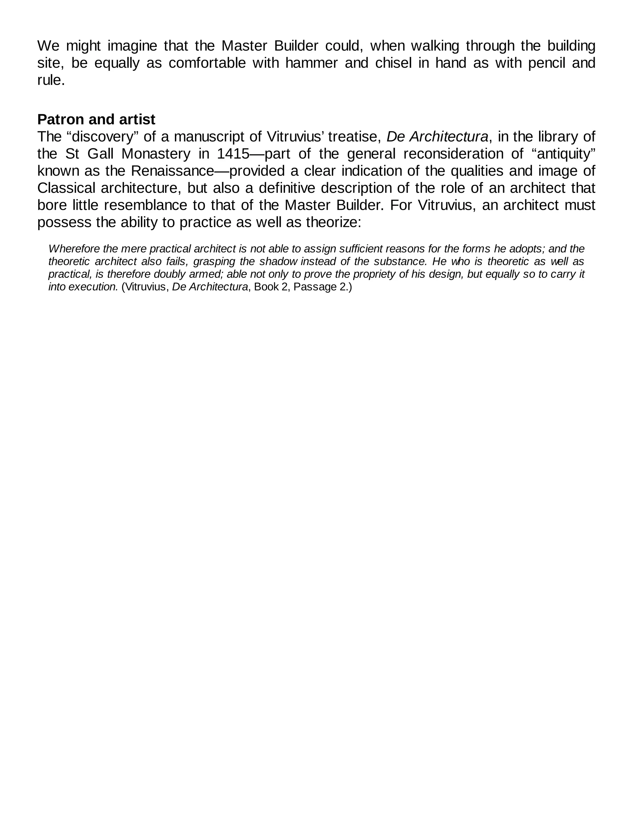 We might imagine that the Master Builder could, when walking through the building
site, be equally as comfortable with hammer and chisel in hand as with pencil and
rule.
Patron and artist
The “discovery” of a manuscript of Vitruvius’ treatise, De Architectura, in the library of
the St Gall Monastery in 1415—part of the general reconsideration of “antiquity”
known as the Renaissance—provided a clear indication of the qualities and image of
Classical architecture, but also a definitive description of the role of an architect that
bore little resemblance to that of the Master Builder. For Vitruvius, an architect must
possess the ability to practice as well as theorize:
Wherefore the mere practical architect is not able to assign sufficient reasons for the forms he adopts; and the
theoretic architect also fails, grasping the shadow instead of the substance. He who is theoretic as well as
practical, is therefore doubly armed; able not only to prove the propriety of his design, but equally so to carry it
into execution. (Vitruvius, De Architectura, Book 2, Passage 2.)
 