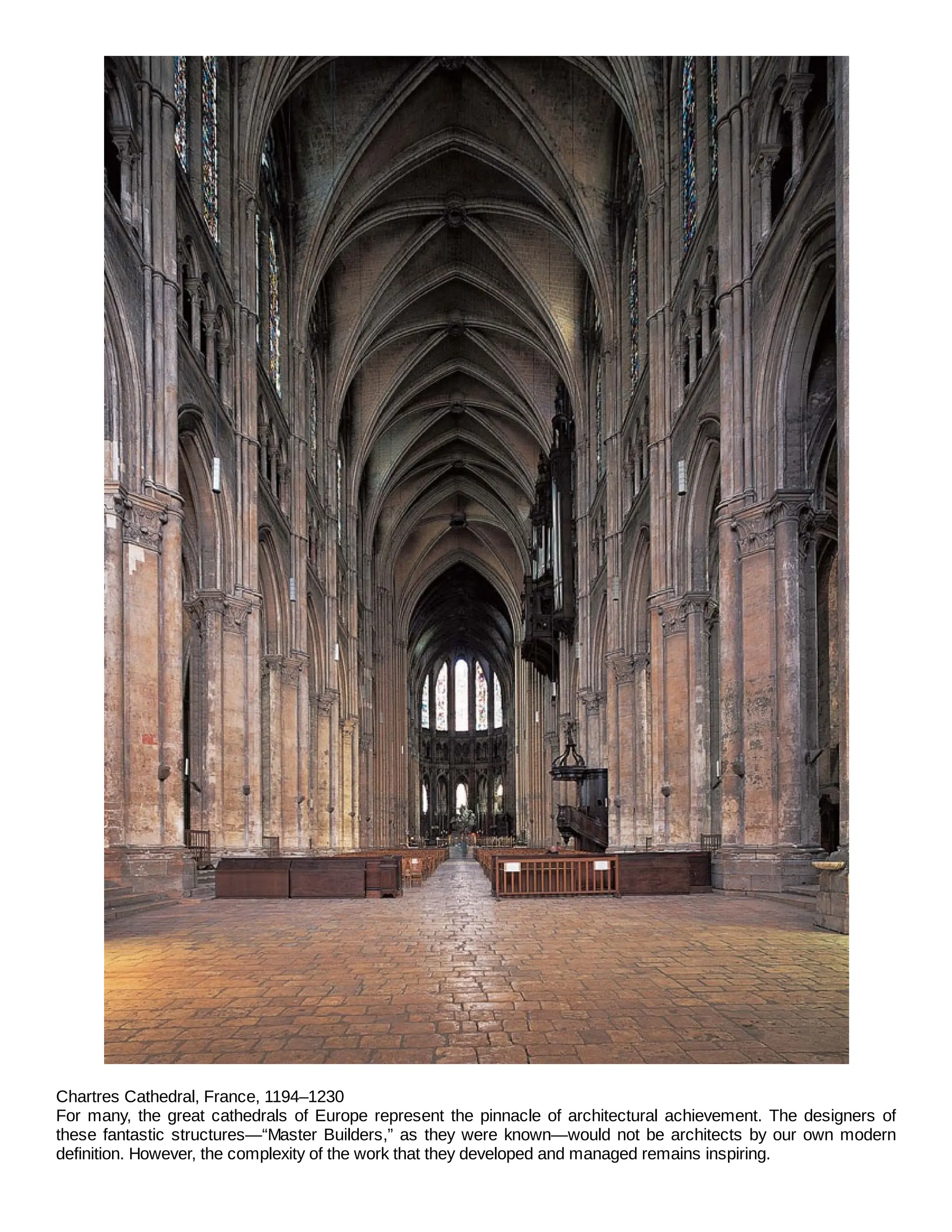 Chartres Cathedral, France, 1194–1230
For many, the great cathedrals of Europe represent the pinnacle of architectural achievement. The designers of
these fantastic structures—“Master Builders,” as they were known—would not be architects by our own modern
definition. However, the complexity of the work that they developed and managed remains inspiring.
 