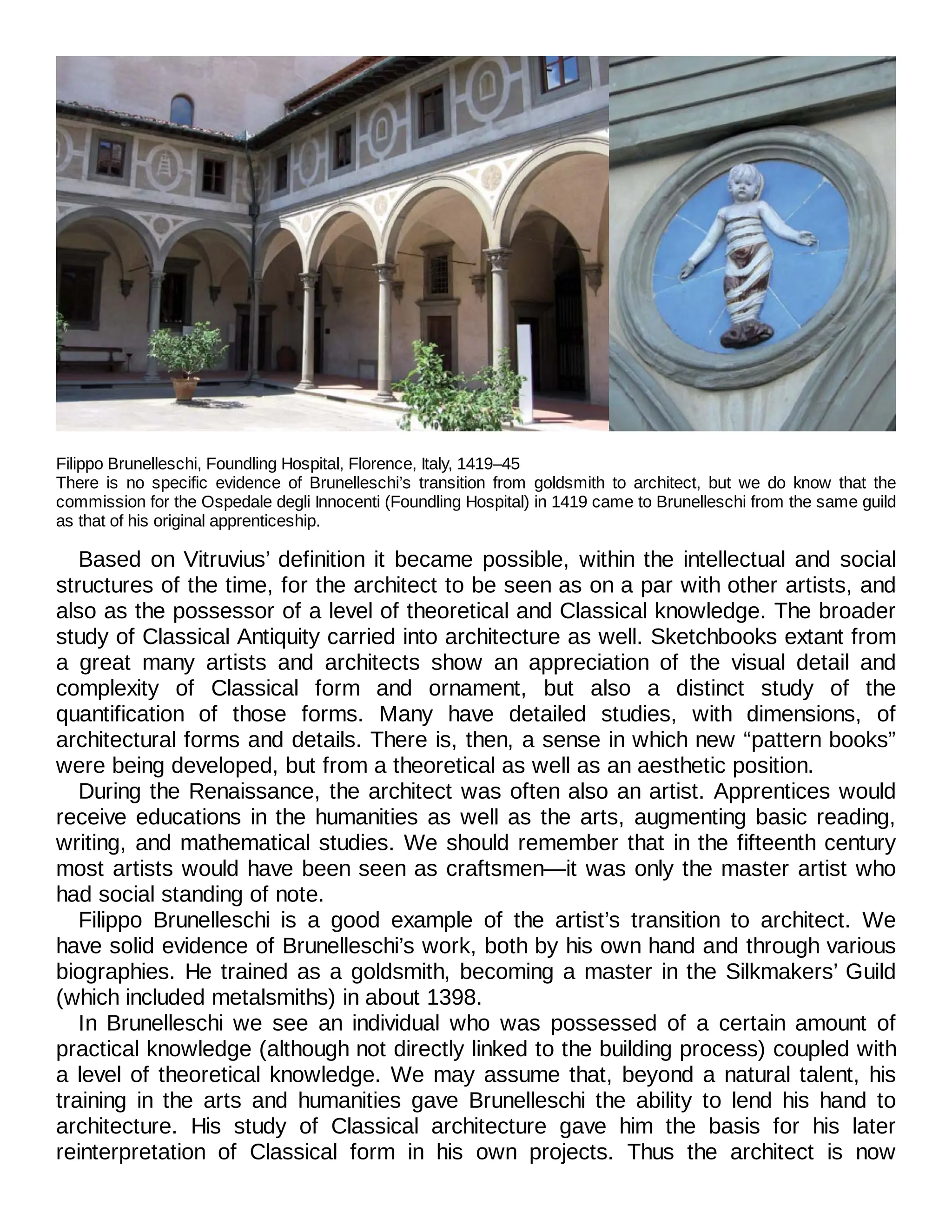 Filippo Brunelleschi, Foundling Hospital, Florence, Italy, 1419–45
There is no specific evidence of Brunelleschi’s transition from goldsmith to architect, but we do know that the
commission for the Ospedale degli Innocenti (Foundling Hospital) in 1419 came to Brunelleschi from the same guild
as that of his original apprenticeship.
Based on Vitruvius’ definition it became possible, within the intellectual and social
structures of the time, for the architect to be seen as on a par with other artists, and
also as the possessor of a level of theoretical and Classical knowledge. The broader
study of Classical Antiquity carried into architecture as well. Sketchbooks extant from
a great many artists and architects show an appreciation of the visual detail and
complexity of Classical form and ornament, but also a distinct study of the
quantification of those forms. Many have detailed studies, with dimensions, of
architectural forms and details. There is, then, a sense in which new “pattern books”
were being developed, but from a theoretical as well as an aesthetic position.
During the Renaissance, the architect was often also an artist. Apprentices would
receive educations in the humanities as well as the arts, augmenting basic reading,
writing, and mathematical studies. We should remember that in the fifteenth century
most artists would have been seen as craftsmen—it was only the master artist who
had social standing of note.
Filippo Brunelleschi is a good example of the artist’s transition to architect. We
have solid evidence of Brunelleschi’s work, both by his own hand and through various
biographies. He trained as a goldsmith, becoming a master in the Silkmakers’ Guild
(which included metalsmiths) in about 1398.
In Brunelleschi we see an individual who was possessed of a certain amount of
practical knowledge (although not directly linked to the building process) coupled with
a level of theoretical knowledge. We may assume that, beyond a natural talent, his
training in the arts and humanities gave Brunelleschi the ability to lend his hand to
architecture. His study of Classical architecture gave him the basis for his later
reinterpretation of Classical form in his own projects. Thus the architect is now
 