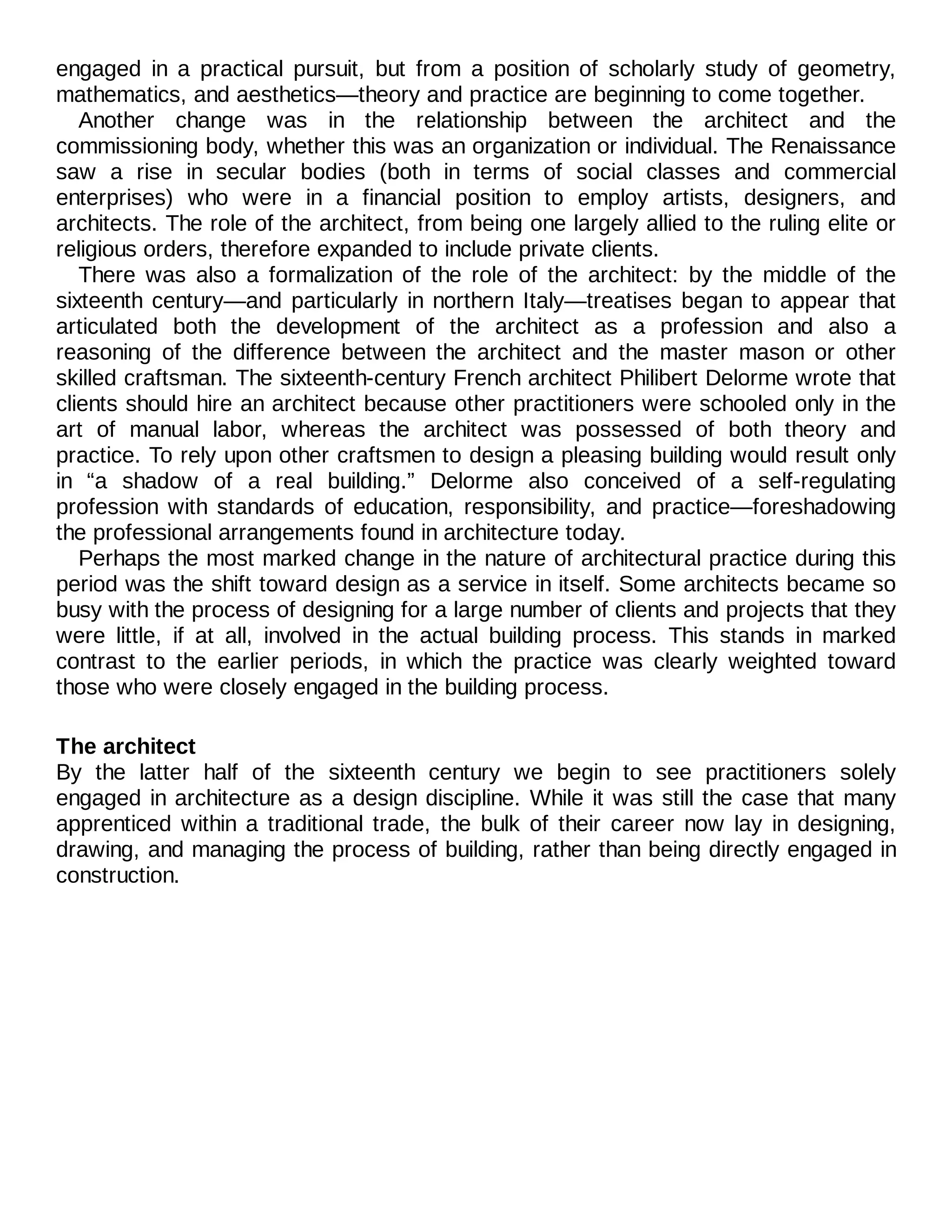 engaged in a practical pursuit, but from a position of scholarly study of geometry,
mathematics, and aesthetics—theory and practice are beginning to come together.
Another change was in the relationship between the architect and the
commissioning body, whether this was an organization or individual. The Renaissance
saw a rise in secular bodies (both in terms of social classes and commercial
enterprises) who were in a financial position to employ artists, designers, and
architects. The role of the architect, from being one largely allied to the ruling elite or
religious orders, therefore expanded to include private clients.
There was also a formalization of the role of the architect: by the middle of the
sixteenth century—and particularly in northern Italy—treatises began to appear that
articulated both the development of the architect as a profession and also a
reasoning of the difference between the architect and the master mason or other
skilled craftsman. The sixteenth-century French architect Philibert Delorme wrote that
clients should hire an architect because other practitioners were schooled only in the
art of manual labor, whereas the architect was possessed of both theory and
practice. To rely upon other craftsmen to design a pleasing building would result only
in “a shadow of a real building.” Delorme also conceived of a self-regulating
profession with standards of education, responsibility, and practice—foreshadowing
the professional arrangements found in architecture today.
Perhaps the most marked change in the nature of architectural practice during this
period was the shift toward design as a service in itself. Some architects became so
busy with the process of designing for a large number of clients and projects that they
were little, if at all, involved in the actual building process. This stands in marked
contrast to the earlier periods, in which the practice was clearly weighted toward
those who were closely engaged in the building process.
The architect
By the latter half of the sixteenth century we begin to see practitioners solely
engaged in architecture as a design discipline. While it was still the case that many
apprenticed within a traditional trade, the bulk of their career now lay in designing,
drawing, and managing the process of building, rather than being directly engaged in
construction.
 