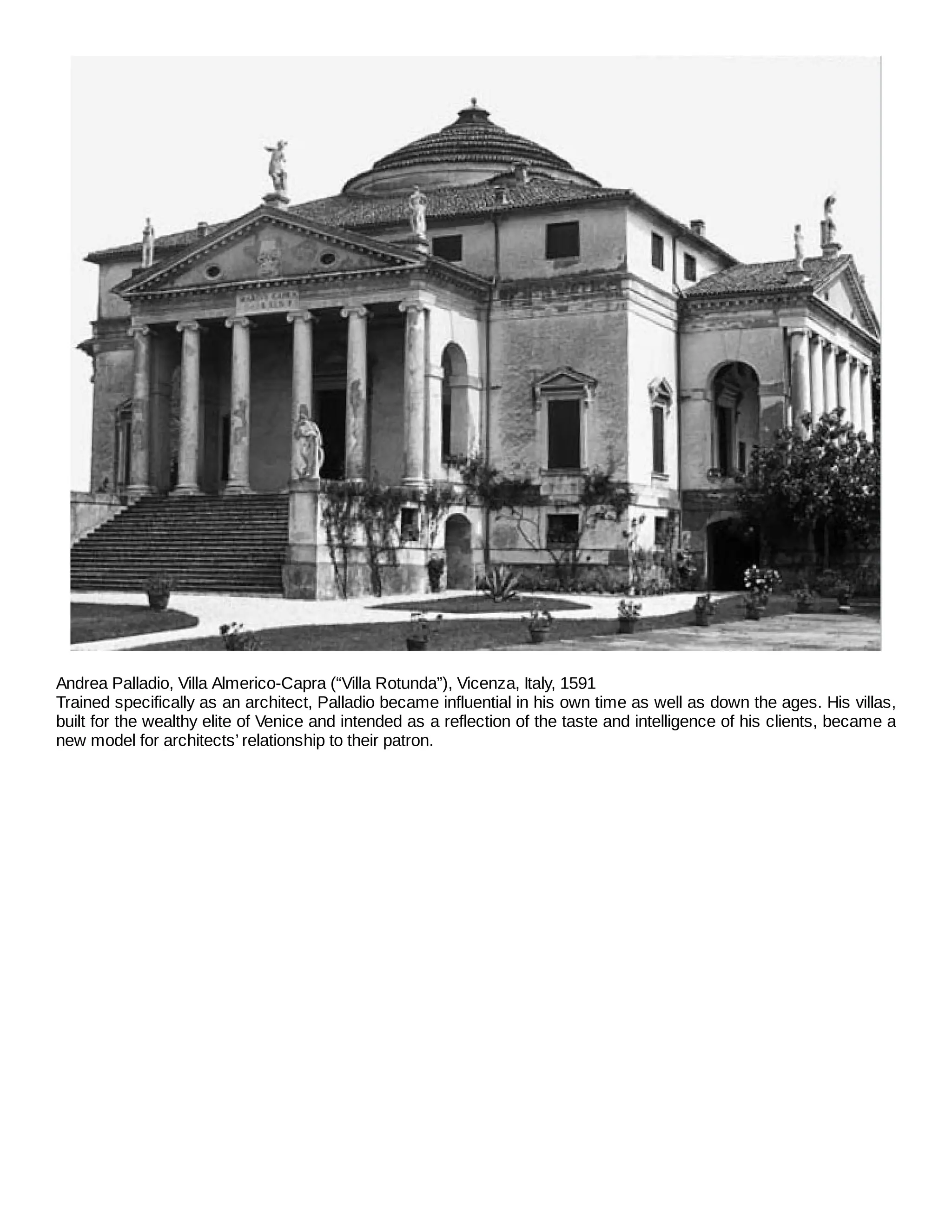 Andrea Palladio, Villa Almerico-Capra (“Villa Rotunda”), Vicenza, Italy, 1591
Trained specifically as an architect, Palladio became influential in his own time as well as down the ages. His villas,
built for the wealthy elite of Venice and intended as a reflection of the taste and intelligence of his clients, became a
new model for architects’ relationship to their patron.
 