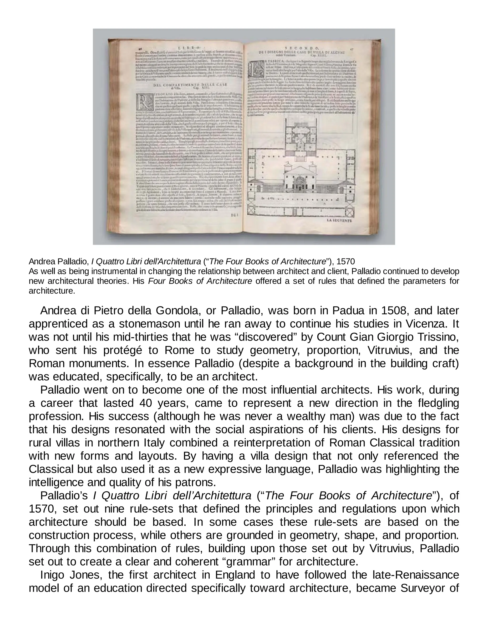 Andrea Palladio, I Quattro Libri dell’Architettura (“The Four Books of Architecture”), 1570
As well as being instrumental in changing the relationship between architect and client, Palladio continued to develop
new architectural theories. His Four Books of Architecture offered a set of rules that defined the parameters for
architecture.
Andrea di Pietro della Gondola, or Palladio, was born in Padua in 1508, and later
apprenticed as a stonemason until he ran away to continue his studies in Vicenza. It
was not until his mid-thirties that he was “discovered” by Count Gian Giorgio Trissino,
who sent his protégé to Rome to study geometry, proportion, Vitruvius, and the
Roman monuments. In essence Palladio (despite a background in the building craft)
was educated, specifically, to be an architect.
Palladio went on to become one of the most influential architects. His work, during
a career that lasted 40 years, came to represent a new direction in the fledgling
profession. His success (although he was never a wealthy man) was due to the fact
that his designs resonated with the social aspirations of his clients. His designs for
rural villas in northern Italy combined a reinterpretation of Roman Classical tradition
with new forms and layouts. By having a villa design that not only referenced the
Classical but also used it as a new expressive language, Palladio was highlighting the
intelligence and quality of his patrons.
Palladio’s I Quattro Libri dell’Architettura (“The Four Books of Architecture”), of
1570, set out nine rule-sets that defined the principles and regulations upon which
architecture should be based. In some cases these rule-sets are based on the
construction process, while others are grounded in geometry, shape, and proportion.
Through this combination of rules, building upon those set out by Vitruvius, Palladio
set out to create a clear and coherent “grammar” for architecture.
Inigo Jones, the first architect in England to have followed the late-Renaissance
model of an education directed specifically toward architecture, became Surveyor of
 