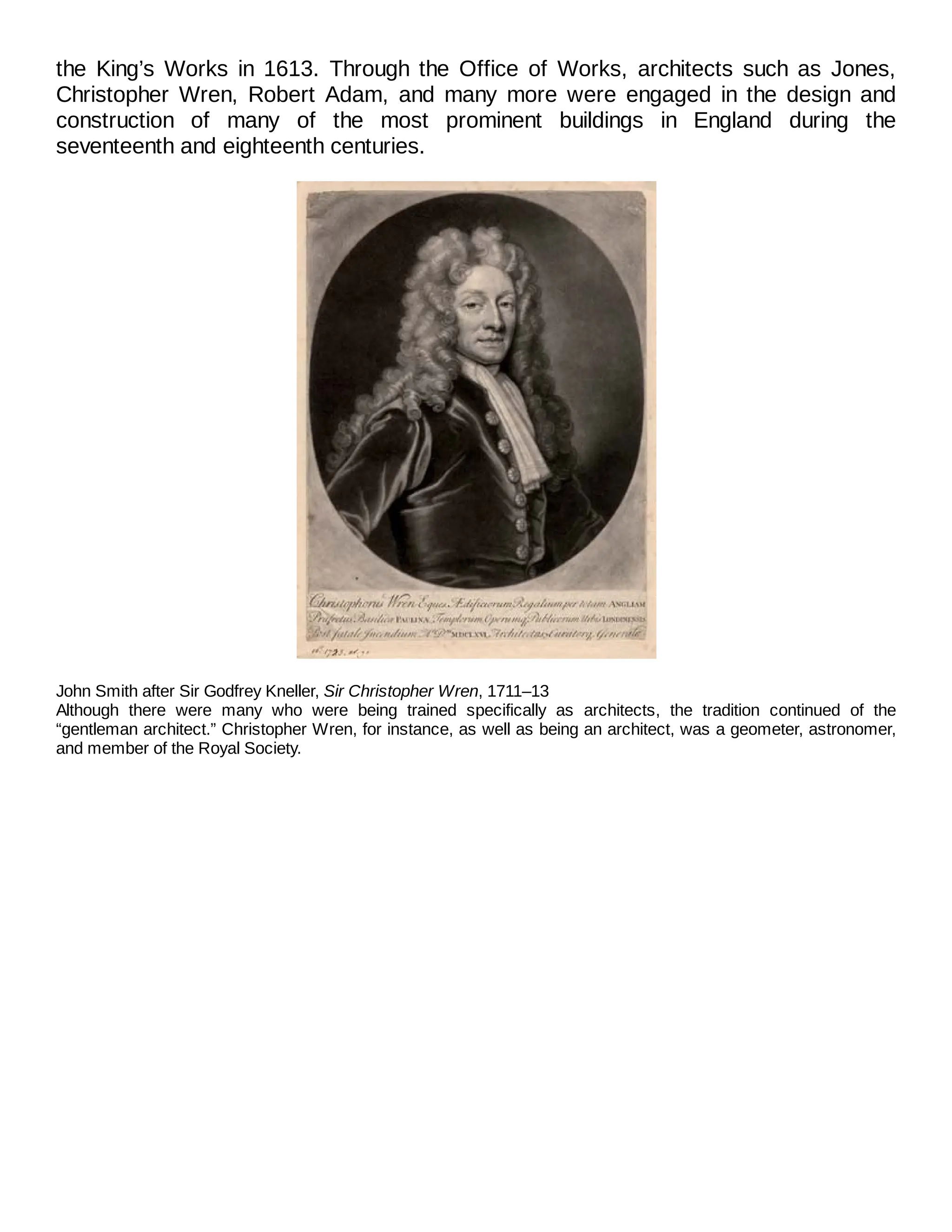 the King’s Works in 1613. Through the Office of Works, architects such as Jones,
Christopher Wren, Robert Adam, and many more were engaged in the design and
construction of many of the most prominent buildings in England during the
seventeenth and eighteenth centuries.
John Smith after Sir Godfrey Kneller, Sir Christopher Wren, 1711–13
Although there were many who were being trained specifically as architects, the tradition continued of the
“gentleman architect.” Christopher Wren, for instance, as well as being an architect, was a geometer, astronomer,
and member of the Royal Society.
 