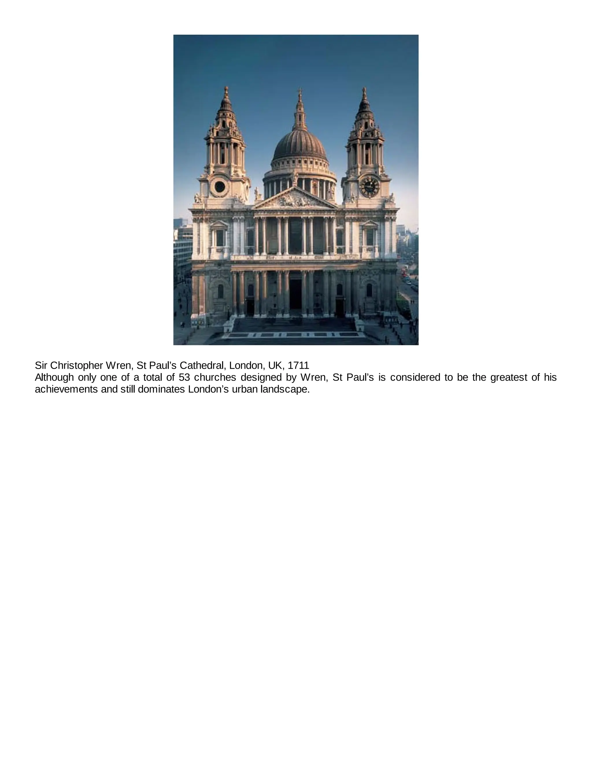 Sir Christopher Wren, St Paul’s Cathedral, London, UK, 1711
Although only one of a total of 53 churches designed by Wren, St Paul’s is considered to be the greatest of his
achievements and still dominates London’s urban landscape.
 