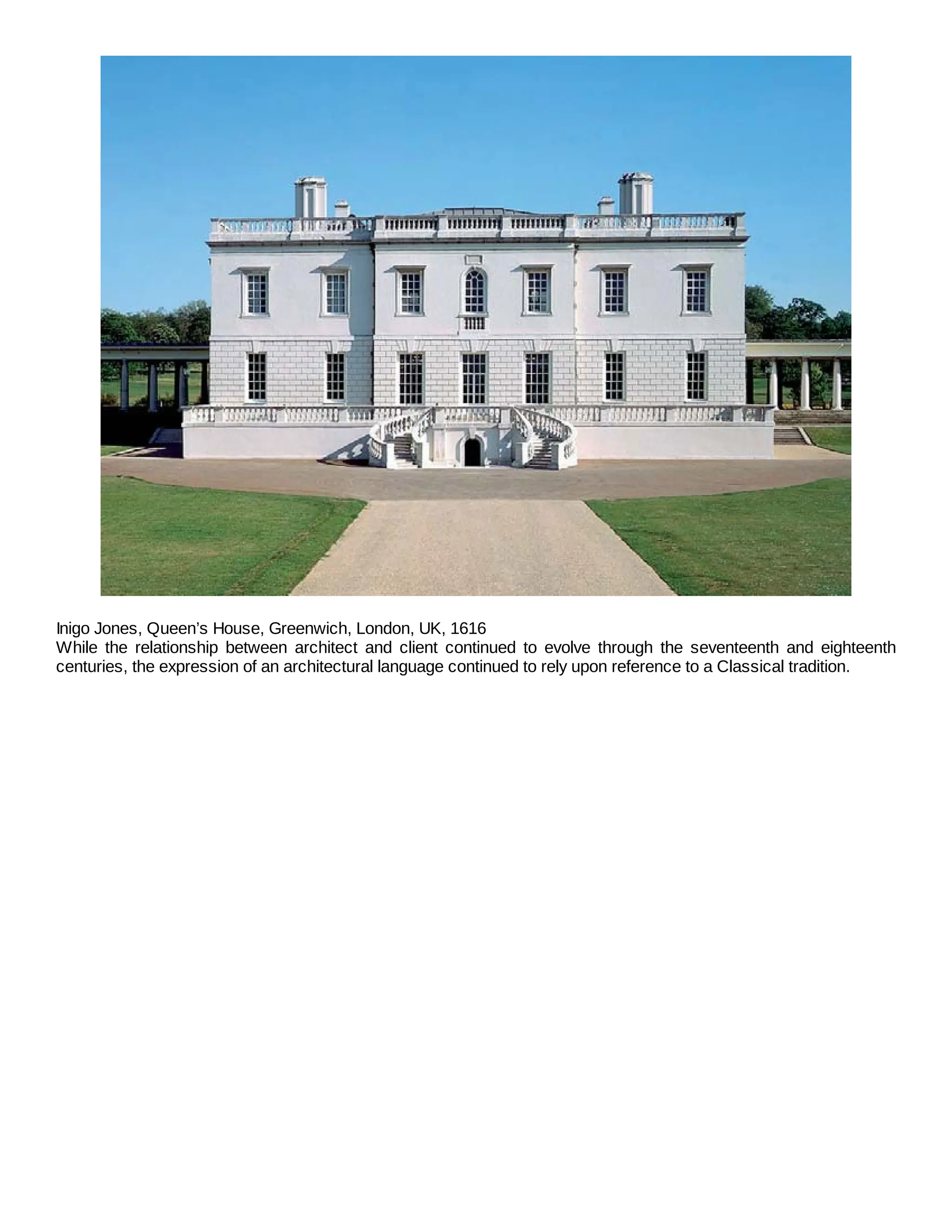 Inigo Jones, Queen’s House, Greenwich, London, UK, 1616
While the relationship between architect and client continued to evolve through the seventeenth and eighteenth
centuries, the expression of an architectural language continued to rely upon reference to a Classical tradition.
 