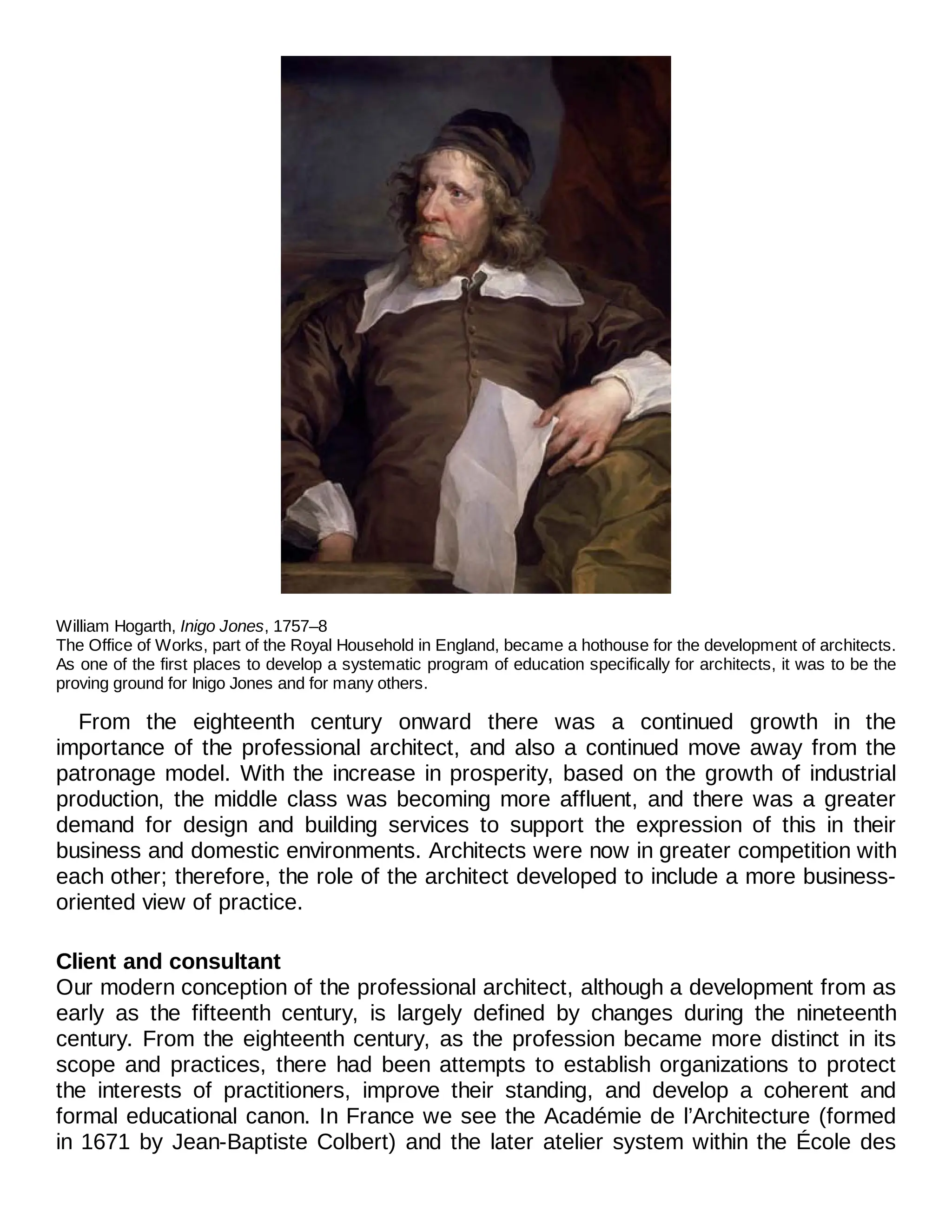 William Hogarth, Inigo Jones, 1757–8
The Office of Works, part of the Royal Household in England, became a hothouse for the development of architects.
As one of the first places to develop a systematic program of education specifically for architects, it was to be the
proving ground for Inigo Jones and for many others.
From the eighteenth century onward there was a continued growth in the
importance of the professional architect, and also a continued move away from the
patronage model. With the increase in prosperity, based on the growth of industrial
production, the middle class was becoming more affluent, and there was a greater
demand for design and building services to support the expression of this in their
business and domestic environments. Architects were now in greater competition with
each other; therefore, the role of the architect developed to include a more business-
oriented view of practice.
Client and consultant
Our modern conception of the professional architect, although a development from as
early as the fifteenth century, is largely defined by changes during the nineteenth
century. From the eighteenth century, as the profession became more distinct in its
scope and practices, there had been attempts to establish organizations to protect
the interests of practitioners, improve their standing, and develop a coherent and
formal educational canon. In France we see the Académie de l’Architecture (formed
in 1671 by Jean-Baptiste Colbert) and the later atelier system within the École des
 