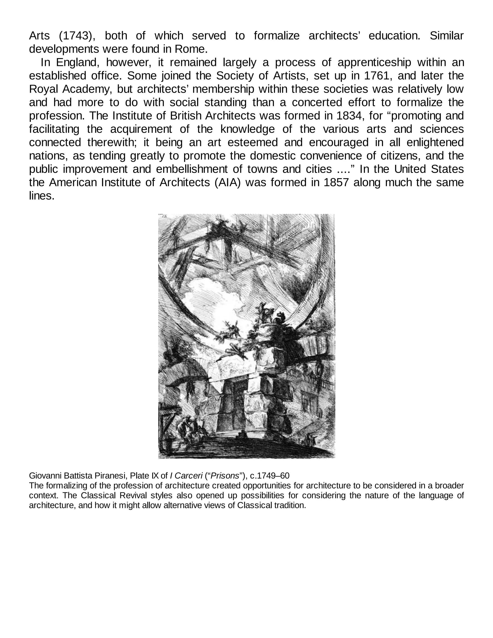 Arts (1743), both of which served to formalize architects’ education. Similar
developments were found in Rome.
In England, however, it remained largely a process of apprenticeship within an
established office. Some joined the Society of Artists, set up in 1761, and later the
Royal Academy, but architects’ membership within these societies was relatively low
and had more to do with social standing than a concerted effort to formalize the
profession. The Institute of British Architects was formed in 1834, for “promoting and
facilitating the acquirement of the knowledge of the various arts and sciences
connected therewith; it being an art esteemed and encouraged in all enlightened
nations, as tending greatly to promote the domestic convenience of citizens, and the
public improvement and embellishment of towns and cities ....” In the United States
the American Institute of Architects (AIA) was formed in 1857 along much the same
lines.
Giovanni Battista Piranesi, Plate IX of I Carceri (“Prisons”), c.1749–60
The formalizing of the profession of architecture created opportunities for architecture to be considered in a broader
context. The Classical Revival styles also opened up possibilities for considering the nature of the language of
architecture, and how it might allow alternative views of Classical tradition.
 