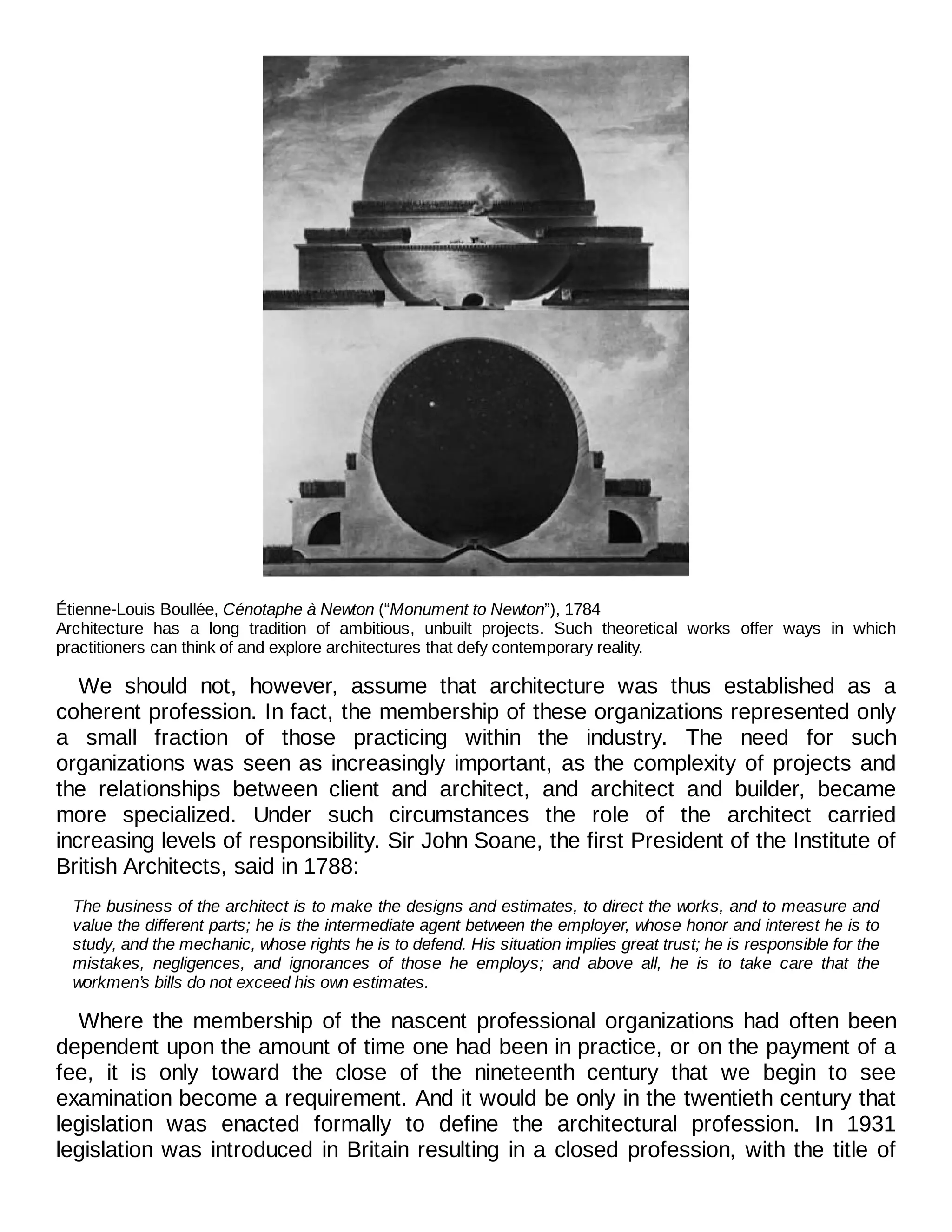 Étienne-Louis Boullée, Cénotaphe à Newton (“Monument to Newton”), 1784
Architecture has a long tradition of ambitious, unbuilt projects. Such theoretical works offer ways in which
practitioners can think of and explore architectures that defy contemporary reality.
We should not, however, assume that architecture was thus established as a
coherent profession. In fact, the membership of these organizations represented only
a small fraction of those practicing within the industry. The need for such
organizations was seen as increasingly important, as the complexity of projects and
the relationships between client and architect, and architect and builder, became
more specialized. Under such circumstances the role of the architect carried
increasing levels of responsibility. Sir John Soane, the first President of the Institute of
British Architects, said in 1788:
The business of the architect is to make the designs and estimates, to direct the works, and to measure and
value the different parts; he is the intermediate agent between the employer, whose honor and interest he is to
study, and the mechanic, whose rights he is to defend. His situation implies great trust; he is responsible for the
mistakes, negligences, and ignorances of those he employs; and above all, he is to take care that the
workmen’s bills do not exceed his own estimates.
Where the membership of the nascent professional organizations had often been
dependent upon the amount of time one had been in practice, or on the payment of a
fee, it is only toward the close of the nineteenth century that we begin to see
examination become a requirement. And it would be only in the twentieth century that
legislation was enacted formally to define the architectural profession. In 1931
legislation was introduced in Britain resulting in a closed profession, with the title of
 
