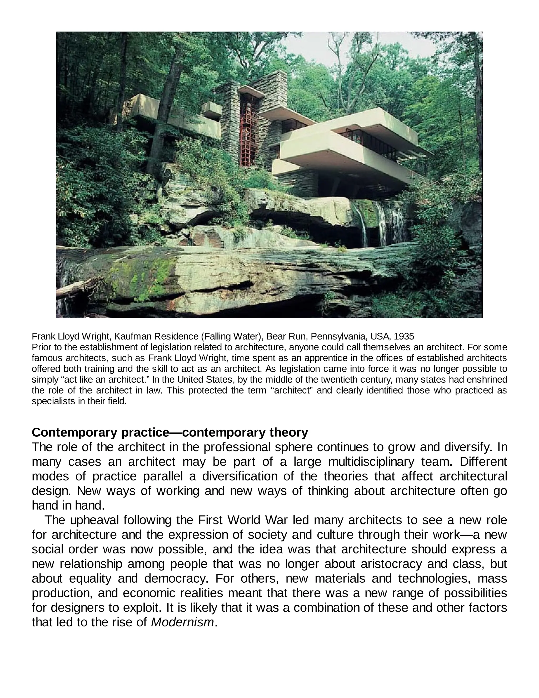 Frank Lloyd Wright, Kaufman Residence (Falling Water), Bear Run, Pennsylvania, USA, 1935
Prior to the establishment of legislation related to architecture, anyone could call themselves an architect. For some
famous architects, such as Frank Lloyd Wright, time spent as an apprentice in the offices of established architects
offered both training and the skill to act as an architect. As legislation came into force it was no longer possible to
simply “act like an architect.” In the United States, by the middle of the twentieth century, many states had enshrined
the role of the architect in law. This protected the term “architect” and clearly identified those who practiced as
specialists in their field.
Contemporary practice—contemporary theory
The role of the architect in the professional sphere continues to grow and diversify. In
many cases an architect may be part of a large multidisciplinary team. Different
modes of practice parallel a diversification of the theories that affect architectural
design. New ways of working and new ways of thinking about architecture often go
hand in hand.
The upheaval following the First World War led many architects to see a new role
for architecture and the expression of society and culture through their work—a new
social order was now possible, and the idea was that architecture should express a
new relationship among people that was no longer about aristocracy and class, but
about equality and democracy. For others, new materials and technologies, mass
production, and economic realities meant that there was a new range of possibilities
for designers to exploit. It is likely that it was a combination of these and other factors
that led to the rise of Modernism.
 