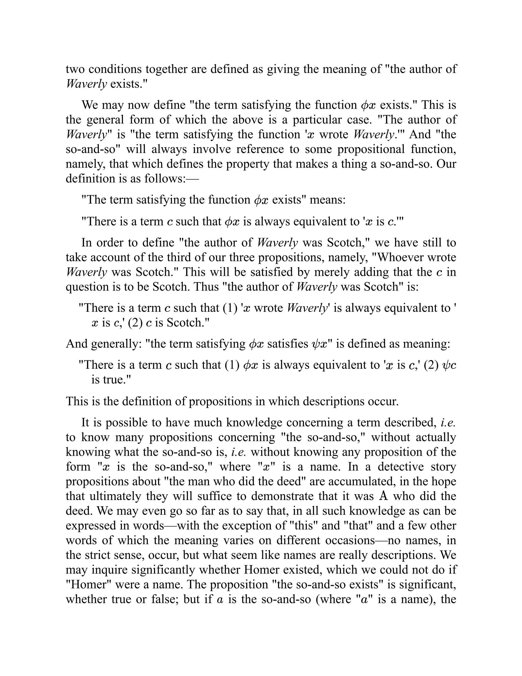 two conditions together are defined as giving the meaning of "the author of
Waverly exists."
We may now define "the term satisfying the function exists." This is
the general form of which the above is a particular case. "The author of
Waverly" is "the term satisfying the function ' wrote Waverly.'" And "the
so-and-so" will always involve reference to some propositional function,
namely, that which defines the property that makes a thing a so-and-so. Our
definition is as follows:—
"The term satisfying the function exists" means:
"There is a term such that is always equivalent to ' is .'"
In order to define "the author of Waverly was Scotch," we have still to
take account of the third of our three propositions, namely, "Whoever wrote
Waverly was Scotch." This will be satisfied by merely adding that the in
question is to be Scotch. Thus "the author of Waverly was Scotch" is:
"There is a term such that (1) ' wrote Waverly' is always equivalent to '
is ,' (2) is Scotch."
And generally: "the term satisfying satisfies " is defined as meaning:
"There is a term such that (1) is always equivalent to ' is ,' (2)
is true."
This is the definition of propositions in which descriptions occur.
It is possible to have much knowledge concerning a term described, i.e.
to know many propositions concerning "the so-and-so," without actually
knowing what the so-and-so is, i.e. without knowing any proposition of the
form " is the so-and-so," where " " is a name. In a detective story
propositions about "the man who did the deed" are accumulated, in the hope
that ultimately they will suffice to demonstrate that it was who did the
deed. We may even go so far as to say that, in all such knowledge as can be
expressed in words—with the exception of "this" and "that" and a few other
words of which the meaning varies on different occasions—no names, in
the strict sense, occur, but what seem like names are really descriptions. We
may inquire significantly whether Homer existed, which we could not do if
"Homer" were a name. The proposition "the so-and-so exists" is significant,
whether true or false; but if is the so-and-so (where " " is a name), the
 