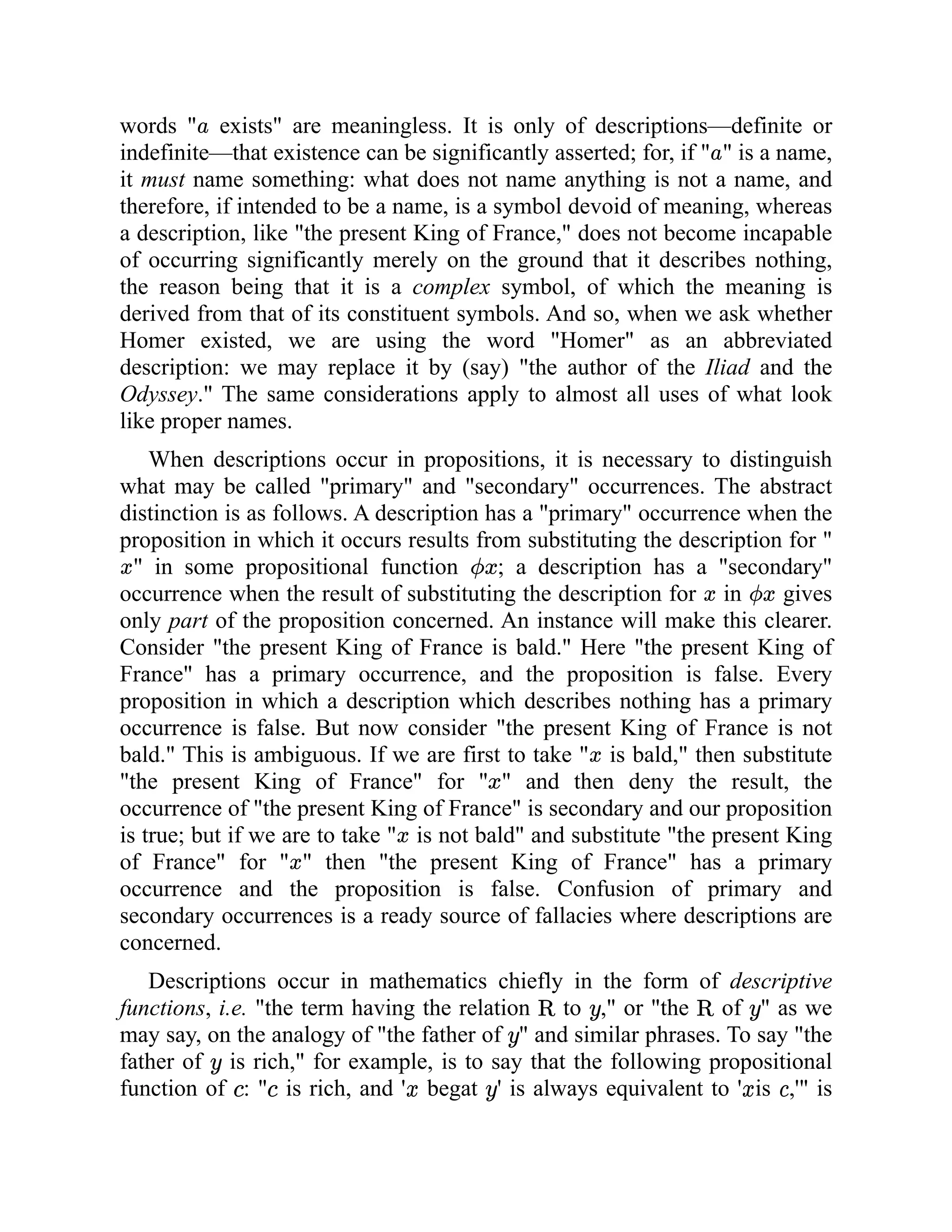 words " exists" are meaningless. It is only of descriptions—definite or
indefinite—that existence can be significantly asserted; for, if " " is a name,
it must name something: what does not name anything is not a name, and
therefore, if intended to be a name, is a symbol devoid of meaning, whereas
a description, like "the present King of France," does not become incapable
of occurring significantly merely on the ground that it describes nothing,
the reason being that it is a complex symbol, of which the meaning is
derived from that of its constituent symbols. And so, when we ask whether
Homer existed, we are using the word "Homer" as an abbreviated
description: we may replace it by (say) "the author of the Iliad and the
Odyssey." The same considerations apply to almost all uses of what look
like proper names.
When descriptions occur in propositions, it is necessary to distinguish
what may be called "primary" and "secondary" occurrences. The abstract
distinction is as follows. A description has a "primary" occurrence when the
proposition in which it occurs results from substituting the description for "
" in some propositional function ; a description has a "secondary"
occurrence when the result of substituting the description for in gives
only part of the proposition concerned. An instance will make this clearer.
Consider "the present King of France is bald." Here "the present King of
France" has a primary occurrence, and the proposition is false. Every
proposition in which a description which describes nothing has a primary
occurrence is false. But now consider "the present King of France is not
bald." This is ambiguous. If we are first to take " is bald," then substitute
"the present King of France" for " " and then deny the result, the
occurrence of "the present King of France" is secondary and our proposition
is true; but if we are to take " is not bald" and substitute "the present King
of France" for " " then "the present King of France" has a primary
occurrence and the proposition is false. Confusion of primary and
secondary occurrences is a ready source of fallacies where descriptions are
concerned.
Descriptions occur in mathematics chiefly in the form of descriptive
functions, i.e. "the term having the relation to ," or "the of " as we
may say, on the analogy of "the father of " and similar phrases. To say "the
father of is rich," for example, is to say that the following propositional
function of : " is rich, and ' begat ' is always equivalent to ' is ,'" is
 