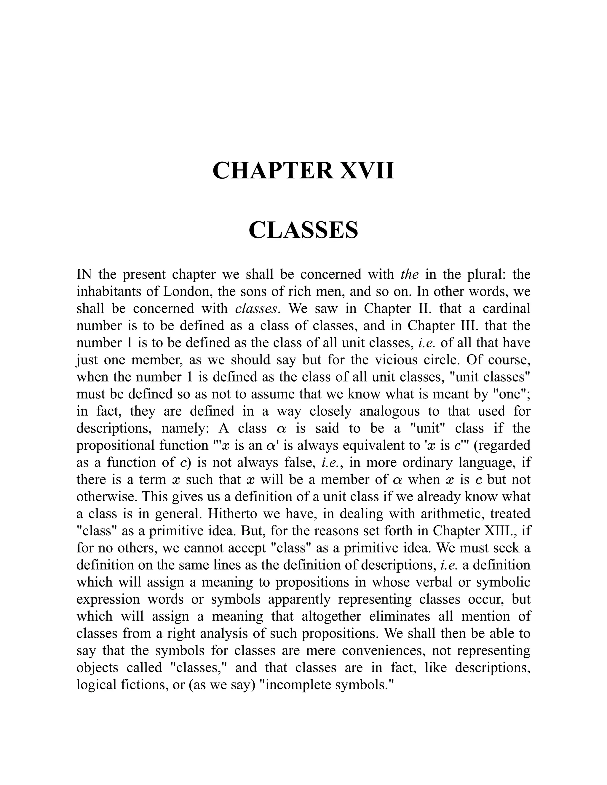 CHAPTER XVII
CLASSES
IN the present chapter we shall be concerned with the in the plural: the
inhabitants of London, the sons of rich men, and so on. In other words, we
shall be concerned with classes. We saw in Chapter II. that a cardinal
number is to be defined as a class of classes, and in Chapter III. that the
number 1 is to be defined as the class of all unit classes, i.e. of all that have
just one member, as we should say but for the vicious circle. Of course,
when the number 1 is defined as the class of all unit classes, "unit classes"
must be defined so as not to assume that we know what is meant by "one";
in fact, they are defined in a way closely analogous to that used for
descriptions, namely: A class is said to be a "unit" class if the
propositional function "' is an ' is always equivalent to ' is '" (regarded
as a function of ) is not always false, i.e., in more ordinary language, if
there is a term such that will be a member of when is but not
otherwise. This gives us a definition of a unit class if we already know what
a class is in general. Hitherto we have, in dealing with arithmetic, treated
"class" as a primitive idea. But, for the reasons set forth in Chapter XIII., if
for no others, we cannot accept "class" as a primitive idea. We must seek a
definition on the same lines as the definition of descriptions, i.e. a definition
which will assign a meaning to propositions in whose verbal or symbolic
expression words or symbols apparently representing classes occur, but
which will assign a meaning that altogether eliminates all mention of
classes from a right analysis of such propositions. We shall then be able to
say that the symbols for classes are mere conveniences, not representing
objects called "classes," and that classes are in fact, like descriptions,
logical fictions, or (as we say) "incomplete symbols."
 