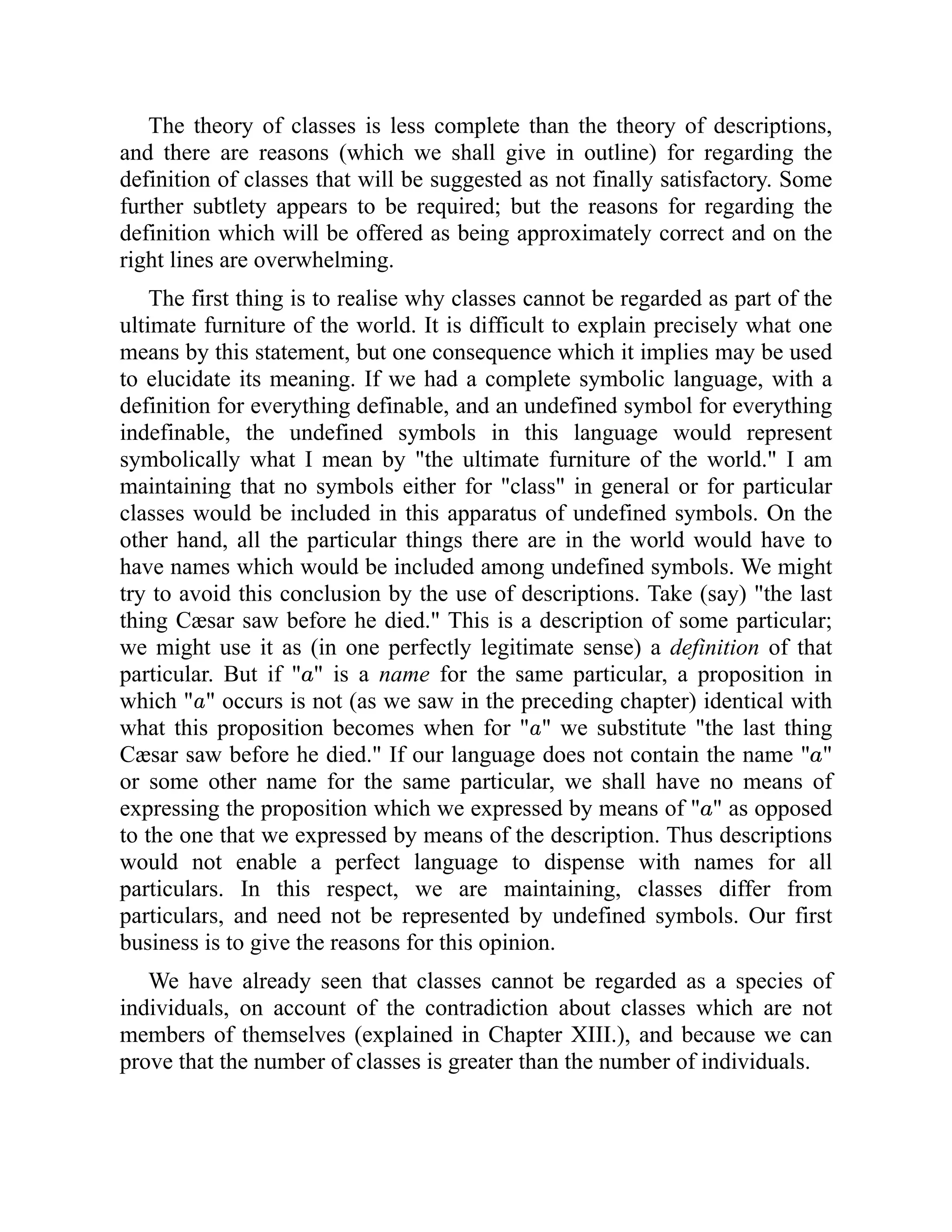 The theory of classes is less complete than the theory of descriptions,
and there are reasons (which we shall give in outline) for regarding the
definition of classes that will be suggested as not finally satisfactory. Some
further subtlety appears to be required; but the reasons for regarding the
definition which will be offered as being approximately correct and on the
right lines are overwhelming.
The first thing is to realise why classes cannot be regarded as part of the
ultimate furniture of the world. It is difficult to explain precisely what one
means by this statement, but one consequence which it implies may be used
to elucidate its meaning. If we had a complete symbolic language, with a
definition for everything definable, and an undefined symbol for everything
indefinable, the undefined symbols in this language would represent
symbolically what I mean by "the ultimate furniture of the world." I am
maintaining that no symbols either for "class" in general or for particular
classes would be included in this apparatus of undefined symbols. On the
other hand, all the particular things there are in the world would have to
have names which would be included among undefined symbols. We might
try to avoid this conclusion by the use of descriptions. Take (say) "the last
thing Cæsar saw before he died." This is a description of some particular;
we might use it as (in one perfectly legitimate sense) a definition of that
particular. But if " " is a name for the same particular, a proposition in
which " " occurs is not (as we saw in the preceding chapter) identical with
what this proposition becomes when for " " we substitute "the last thing
Cæsar saw before he died." If our language does not contain the name " "
or some other name for the same particular, we shall have no means of
expressing the proposition which we expressed by means of " " as opposed
to the one that we expressed by means of the description. Thus descriptions
would not enable a perfect language to dispense with names for all
particulars. In this respect, we are maintaining, classes differ from
particulars, and need not be represented by undefined symbols. Our first
business is to give the reasons for this opinion.
We have already seen that classes cannot be regarded as a species of
individuals, on account of the contradiction about classes which are not
members of themselves (explained in Chapter XIII.), and because we can
prove that the number of classes is greater than the number of individuals.
 