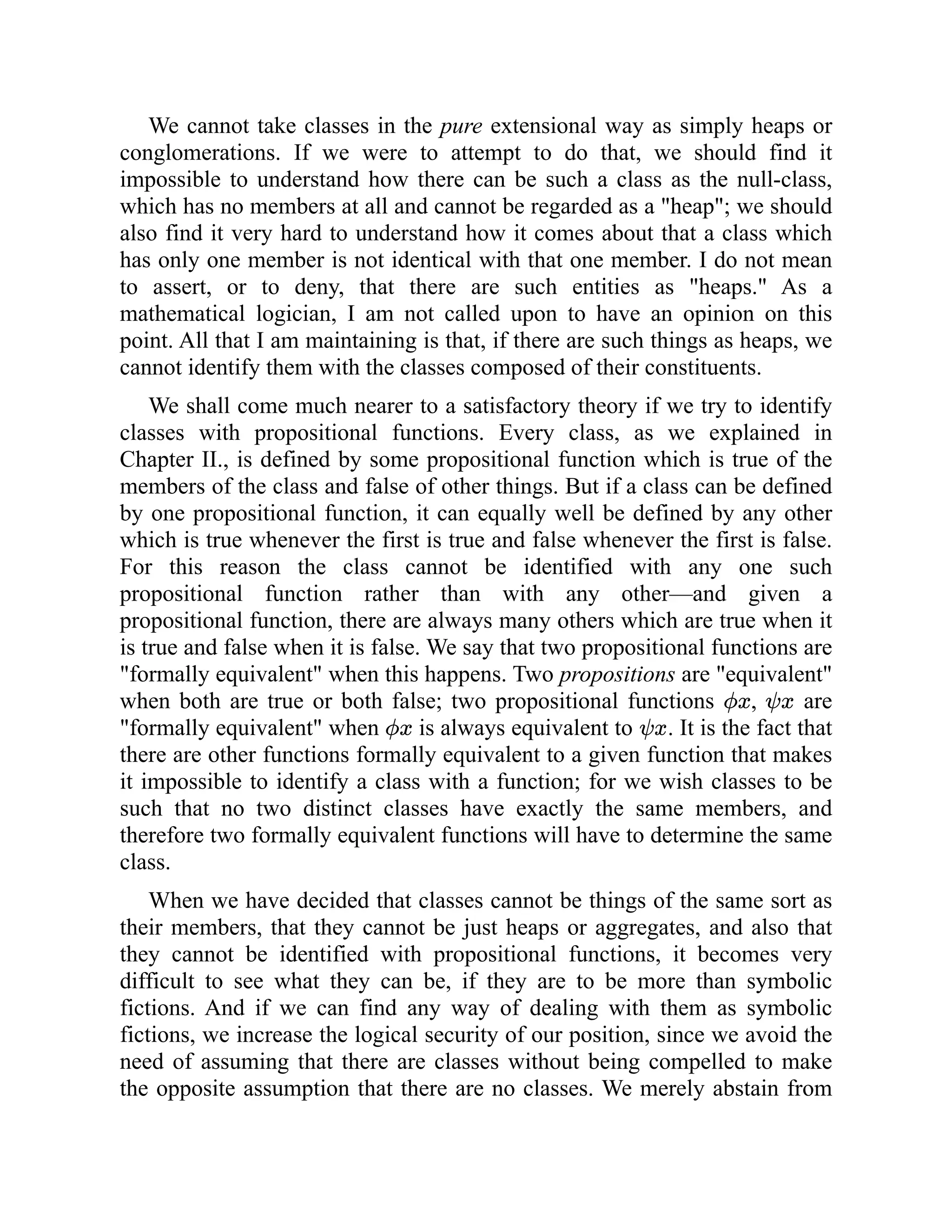 We cannot take classes in the pure extensional way as simply heaps or
conglomerations. If we were to attempt to do that, we should find it
impossible to understand how there can be such a class as the null-class,
which has no members at all and cannot be regarded as a "heap"; we should
also find it very hard to understand how it comes about that a class which
has only one member is not identical with that one member. I do not mean
to assert, or to deny, that there are such entities as "heaps." As a
mathematical logician, I am not called upon to have an opinion on this
point. All that I am maintaining is that, if there are such things as heaps, we
cannot identify them with the classes composed of their constituents.
We shall come much nearer to a satisfactory theory if we try to identify
classes with propositional functions. Every class, as we explained in
Chapter II., is defined by some propositional function which is true of the
members of the class and false of other things. But if a class can be defined
by one propositional function, it can equally well be defined by any other
which is true whenever the first is true and false whenever the first is false.
For this reason the class cannot be identified with any one such
propositional function rather than with any other—and given a
propositional function, there are always many others which are true when it
is true and false when it is false. We say that two propositional functions are
"formally equivalent" when this happens. Two propositions are "equivalent"
when both are true or both false; two propositional functions , are
"formally equivalent" when is always equivalent to . It is the fact that
there are other functions formally equivalent to a given function that makes
it impossible to identify a class with a function; for we wish classes to be
such that no two distinct classes have exactly the same members, and
therefore two formally equivalent functions will have to determine the same
class.
When we have decided that classes cannot be things of the same sort as
their members, that they cannot be just heaps or aggregates, and also that
they cannot be identified with propositional functions, it becomes very
difficult to see what they can be, if they are to be more than symbolic
fictions. And if we can find any way of dealing with them as symbolic
fictions, we increase the logical security of our position, since we avoid the
need of assuming that there are classes without being compelled to make
the opposite assumption that there are no classes. We merely abstain from
 