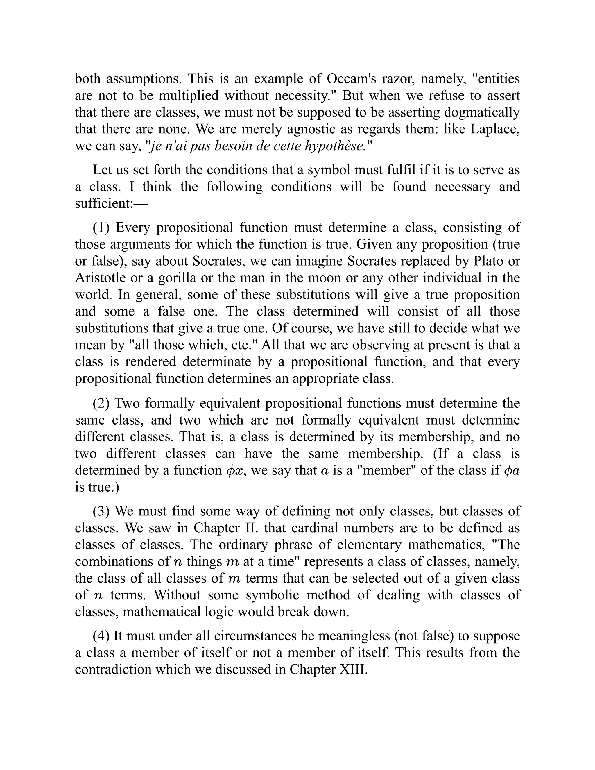 both assumptions. This is an example of Occam's razor, namely, "entities
are not to be multiplied without necessity." But when we refuse to assert
that there are classes, we must not be supposed to be asserting dogmatically
that there are none. We are merely agnostic as regards them: like Laplace,
we can say, "je n'ai pas besoin de cette hypothèse."
Let us set forth the conditions that a symbol must fulfil if it is to serve as
a class. I think the following conditions will be found necessary and
sufficient:—
(1) Every propositional function must determine a class, consisting of
those arguments for which the function is true. Given any proposition (true
or false), say about Socrates, we can imagine Socrates replaced by Plato or
Aristotle or a gorilla or the man in the moon or any other individual in the
world. In general, some of these substitutions will give a true proposition
and some a false one. The class determined will consist of all those
substitutions that give a true one. Of course, we have still to decide what we
mean by "all those which, etc." All that we are observing at present is that a
class is rendered determinate by a propositional function, and that every
propositional function determines an appropriate class.
(2) Two formally equivalent propositional functions must determine the
same class, and two which are not formally equivalent must determine
different classes. That is, a class is determined by its membership, and no
two different classes can have the same membership. (If a class is
determined by a function , we say that is a "member" of the class if
is true.)
(3) We must find some way of defining not only classes, but classes of
classes. We saw in Chapter II. that cardinal numbers are to be defined as
classes of classes. The ordinary phrase of elementary mathematics, "The
combinations of things at a time" represents a class of classes, namely,
the class of all classes of terms that can be selected out of a given class
of terms. Without some symbolic method of dealing with classes of
classes, mathematical logic would break down.
(4) It must under all circumstances be meaningless (not false) to suppose
a class a member of itself or not a member of itself. This results from the
contradiction which we discussed in Chapter XIII.
 