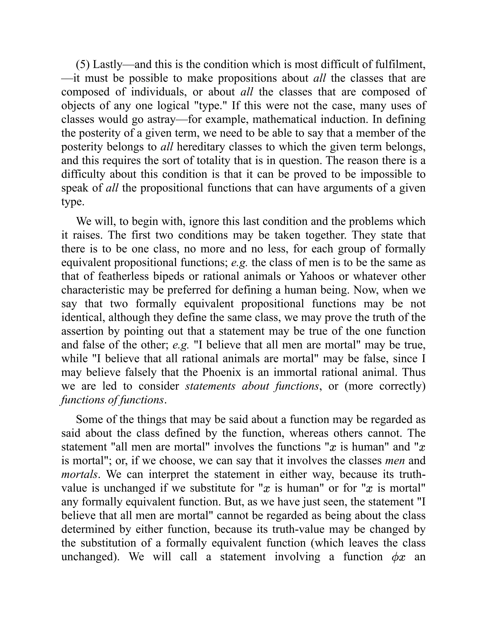 (5) Lastly—and this is the condition which is most difficult of fulfilment,
—it must be possible to make propositions about all the classes that are
composed of individuals, or about all the classes that are composed of
objects of any one logical "type." If this were not the case, many uses of
classes would go astray—for example, mathematical induction. In defining
the posterity of a given term, we need to be able to say that a member of the
posterity belongs to all hereditary classes to which the given term belongs,
and this requires the sort of totality that is in question. The reason there is a
difficulty about this condition is that it can be proved to be impossible to
speak of all the propositional functions that can have arguments of a given
type.
We will, to begin with, ignore this last condition and the problems which
it raises. The first two conditions may be taken together. They state that
there is to be one class, no more and no less, for each group of formally
equivalent propositional functions; e.g. the class of men is to be the same as
that of featherless bipeds or rational animals or Yahoos or whatever other
characteristic may be preferred for defining a human being. Now, when we
say that two formally equivalent propositional functions may be not
identical, although they define the same class, we may prove the truth of the
assertion by pointing out that a statement may be true of the one function
and false of the other; e.g. "I believe that all men are mortal" may be true,
while "I believe that all rational animals are mortal" may be false, since I
may believe falsely that the Phoenix is an immortal rational animal. Thus
we are led to consider statements about functions, or (more correctly)
functions of functions.
Some of the things that may be said about a function may be regarded as
said about the class defined by the function, whereas others cannot. The
statement "all men are mortal" involves the functions " is human" and "
is mortal"; or, if we choose, we can say that it involves the classes men and
mortals. We can interpret the statement in either way, because its truth-
value is unchanged if we substitute for " is human" or for " is mortal"
any formally equivalent function. But, as we have just seen, the statement "I
believe that all men are mortal" cannot be regarded as being about the class
determined by either function, because its truth-value may be changed by
the substitution of a formally equivalent function (which leaves the class
unchanged). We will call a statement involving a function an
 