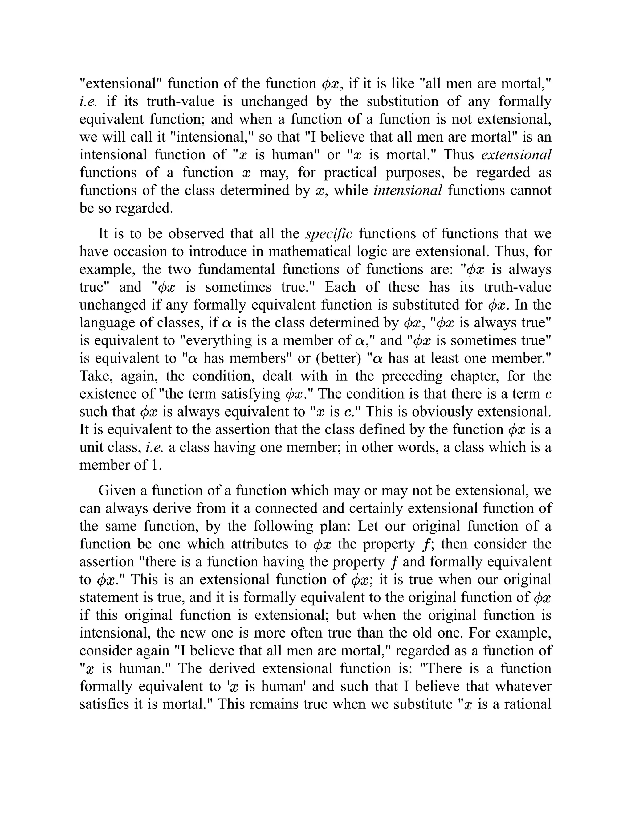 "extensional" function of the function , if it is like "all men are mortal,"
i.e. if its truth-value is unchanged by the substitution of any formally
equivalent function; and when a function of a function is not extensional,
we will call it "intensional," so that "I believe that all men are mortal" is an
intensional function of " is human" or " is mortal." Thus extensional
functions of a function may, for practical purposes, be regarded as
functions of the class determined by , while intensional functions cannot
be so regarded.
It is to be observed that all the specific functions of functions that we
have occasion to introduce in mathematical logic are extensional. Thus, for
example, the two fundamental functions of functions are: " is always
true" and " is sometimes true." Each of these has its truth-value
unchanged if any formally equivalent function is substituted for . In the
language of classes, if is the class determined by , " is always true"
is equivalent to "everything is a member of ," and " is sometimes true"
is equivalent to " has members" or (better) " has at least one member."
Take, again, the condition, dealt with in the preceding chapter, for the
existence of "the term satisfying ." The condition is that there is a term
such that is always equivalent to " is ." This is obviously extensional.
It is equivalent to the assertion that the class defined by the function is a
unit class, i.e. a class having one member; in other words, a class which is a
member of 1.
Given a function of a function which may or may not be extensional, we
can always derive from it a connected and certainly extensional function of
the same function, by the following plan: Let our original function of a
function be one which attributes to the property ; then consider the
assertion "there is a function having the property and formally equivalent
to ." This is an extensional function of ; it is true when our original
statement is true, and it is formally equivalent to the original function of
if this original function is extensional; but when the original function is
intensional, the new one is more often true than the old one. For example,
consider again "I believe that all men are mortal," regarded as a function of
" is human." The derived extensional function is: "There is a function
formally equivalent to ' is human' and such that I believe that whatever
satisfies it is mortal." This remains true when we substitute " is a rational
 