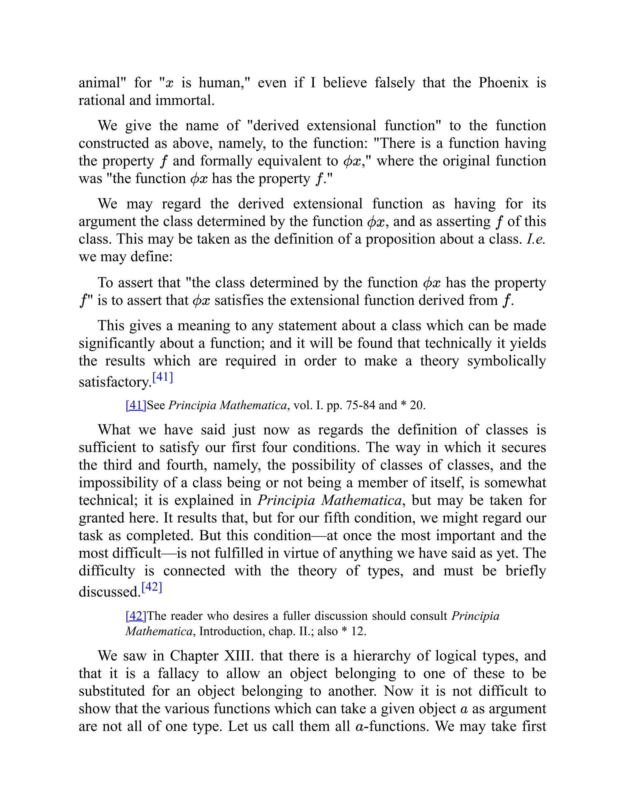 animal" for " is human," even if I believe falsely that the Phoenix is
rational and immortal.
We give the name of "derived extensional function" to the function
constructed as above, namely, to the function: "There is a function having
the property and formally equivalent to ," where the original function
was "the function has the property ."
We may regard the derived extensional function as having for its
argument the class determined by the function , and as asserting of this
class. This may be taken as the definition of a proposition about a class. I.e.
we may define:
To assert that "the class determined by the function has the property
" is to assert that satisfies the extensional function derived from .
This gives a meaning to any statement about a class which can be made
significantly about a function; and it will be found that technically it yields
the results which are required in order to make a theory symbolically
satisfactory.[41]
[41]See Principia Mathematica, vol. I. pp. 75-84 and * 20.
What we have said just now as regards the definition of classes is
sufficient to satisfy our first four conditions. The way in which it secures
the third and fourth, namely, the possibility of classes of classes, and the
impossibility of a class being or not being a member of itself, is somewhat
technical; it is explained in Principia Mathematica, but may be taken for
granted here. It results that, but for our fifth condition, we might regard our
task as completed. But this condition—at once the most important and the
most difficult—is not fulfilled in virtue of anything we have said as yet. The
difficulty is connected with the theory of types, and must be briefly
discussed.[42]
[42]The reader who desires a fuller discussion should consult Principia
Mathematica, Introduction, chap. II.; also * 12.
We saw in Chapter XIII. that there is a hierarchy of logical types, and
that it is a fallacy to allow an object belonging to one of these to be
substituted for an object belonging to another. Now it is not difficult to
show that the various functions which can take a given object as argument
are not all of one type. Let us call them all -functions. We may take first
 