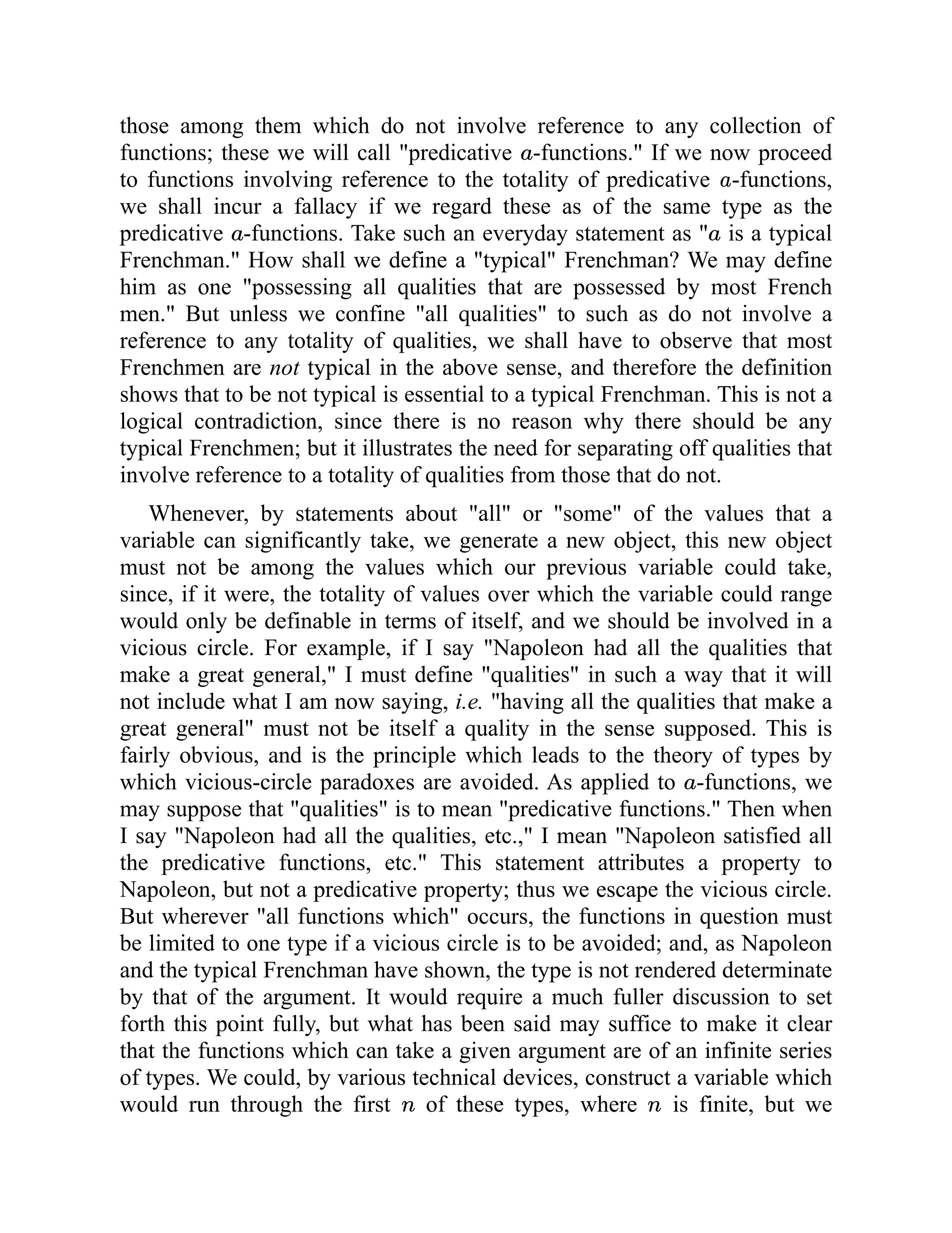 those among them which do not involve reference to any collection of
functions; these we will call "predicative -functions." If we now proceed
to functions involving reference to the totality of predicative -functions,
we shall incur a fallacy if we regard these as of the same type as the
predicative -functions. Take such an everyday statement as " is a typical
Frenchman." How shall we define a "typical" Frenchman? We may define
him as one "possessing all qualities that are possessed by most French
men." But unless we confine "all qualities" to such as do not involve a
reference to any totality of qualities, we shall have to observe that most
Frenchmen are not typical in the above sense, and therefore the definition
shows that to be not typical is essential to a typical Frenchman. This is not a
logical contradiction, since there is no reason why there should be any
typical Frenchmen; but it illustrates the need for separating off qualities that
involve reference to a totality of qualities from those that do not.
Whenever, by statements about "all" or "some" of the values that a
variable can significantly take, we generate a new object, this new object
must not be among the values which our previous variable could take,
since, if it were, the totality of values over which the variable could range
would only be definable in terms of itself, and we should be involved in a
vicious circle. For example, if I say "Napoleon had all the qualities that
make a great general," I must define "qualities" in such a way that it will
not include what I am now saying, i.e. "having all the qualities that make a
great general" must not be itself a quality in the sense supposed. This is
fairly obvious, and is the principle which leads to the theory of types by
which vicious-circle paradoxes are avoided. As applied to -functions, we
may suppose that "qualities" is to mean "predicative functions." Then when
I say "Napoleon had all the qualities, etc.," I mean "Napoleon satisfied all
the predicative functions, etc." This statement attributes a property to
Napoleon, but not a predicative property; thus we escape the vicious circle.
But wherever "all functions which" occurs, the functions in question must
be limited to one type if a vicious circle is to be avoided; and, as Napoleon
and the typical Frenchman have shown, the type is not rendered determinate
by that of the argument. It would require a much fuller discussion to set
forth this point fully, but what has been said may suffice to make it clear
that the functions which can take a given argument are of an infinite series
of types. We could, by various technical devices, construct a variable which
would run through the first of these types, where is finite, but we
 