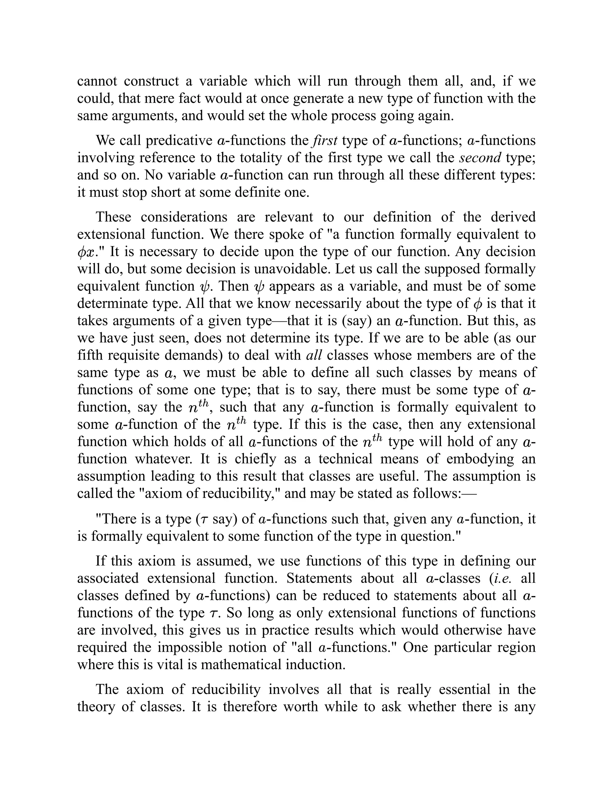 cannot construct a variable which will run through them all, and, if we
could, that mere fact would at once generate a new type of function with the
same arguments, and would set the whole process going again.
We call predicative -functions the first type of -functions; -functions
involving reference to the totality of the first type we call the second type;
and so on. No variable -function can run through all these different types:
it must stop short at some definite one.
These considerations are relevant to our definition of the derived
extensional function. We there spoke of "a function formally equivalent to
." It is necessary to decide upon the type of our function. Any decision
will do, but some decision is unavoidable. Let us call the supposed formally
equivalent function . Then appears as a variable, and must be of some
determinate type. All that we know necessarily about the type of is that it
takes arguments of a given type—that it is (say) an -function. But this, as
we have just seen, does not determine its type. If we are to be able (as our
fifth requisite demands) to deal with all classes whose members are of the
same type as , we must be able to define all such classes by means of
functions of some one type; that is to say, there must be some type of -
function, say the , such that any -function is formally equivalent to
some -function of the type. If this is the case, then any extensional
function which holds of all -functions of the type will hold of any -
function whatever. It is chiefly as a technical means of embodying an
assumption leading to this result that classes are useful. The assumption is
called the "axiom of reducibility," and may be stated as follows:—
"There is a type ( say) of -functions such that, given any -function, it
is formally equivalent to some function of the type in question."
If this axiom is assumed, we use functions of this type in defining our
associated extensional function. Statements about all -classes (i.e. all
classes defined by -functions) can be reduced to statements about all -
functions of the type . So long as only extensional functions of functions
are involved, this gives us in practice results which would otherwise have
required the impossible notion of "all -functions." One particular region
where this is vital is mathematical induction.
The axiom of reducibility involves all that is really essential in the
theory of classes. It is therefore worth while to ask whether there is any
 