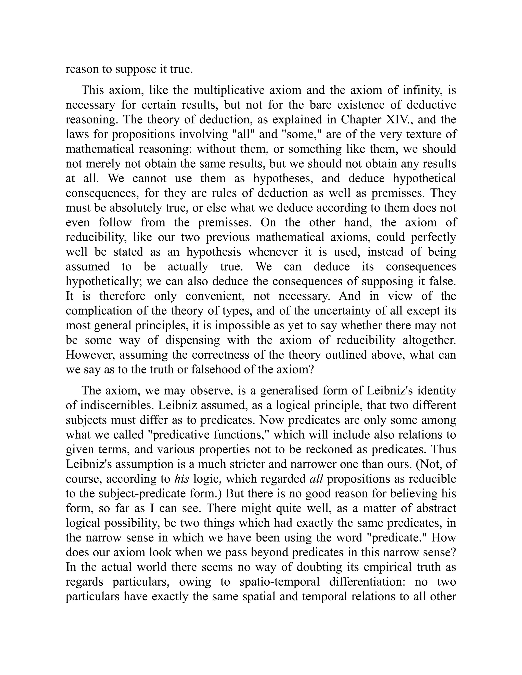 reason to suppose it true.
This axiom, like the multiplicative axiom and the axiom of infinity, is
necessary for certain results, but not for the bare existence of deductive
reasoning. The theory of deduction, as explained in Chapter XIV., and the
laws for propositions involving "all" and "some," are of the very texture of
mathematical reasoning: without them, or something like them, we should
not merely not obtain the same results, but we should not obtain any results
at all. We cannot use them as hypotheses, and deduce hypothetical
consequences, for they are rules of deduction as well as premisses. They
must be absolutely true, or else what we deduce according to them does not
even follow from the premisses. On the other hand, the axiom of
reducibility, like our two previous mathematical axioms, could perfectly
well be stated as an hypothesis whenever it is used, instead of being
assumed to be actually true. We can deduce its consequences
hypothetically; we can also deduce the consequences of supposing it false.
It is therefore only convenient, not necessary. And in view of the
complication of the theory of types, and of the uncertainty of all except its
most general principles, it is impossible as yet to say whether there may not
be some way of dispensing with the axiom of reducibility altogether.
However, assuming the correctness of the theory outlined above, what can
we say as to the truth or falsehood of the axiom?
The axiom, we may observe, is a generalised form of Leibniz's identity
of indiscernibles. Leibniz assumed, as a logical principle, that two different
subjects must differ as to predicates. Now predicates are only some among
what we called "predicative functions," which will include also relations to
given terms, and various properties not to be reckoned as predicates. Thus
Leibniz's assumption is a much stricter and narrower one than ours. (Not, of
course, according to his logic, which regarded all propositions as reducible
to the subject-predicate form.) But there is no good reason for believing his
form, so far as I can see. There might quite well, as a matter of abstract
logical possibility, be two things which had exactly the same predicates, in
the narrow sense in which we have been using the word "predicate." How
does our axiom look when we pass beyond predicates in this narrow sense?
In the actual world there seems no way of doubting its empirical truth as
regards particulars, owing to spatio-temporal differentiation: no two
particulars have exactly the same spatial and temporal relations to all other
 
