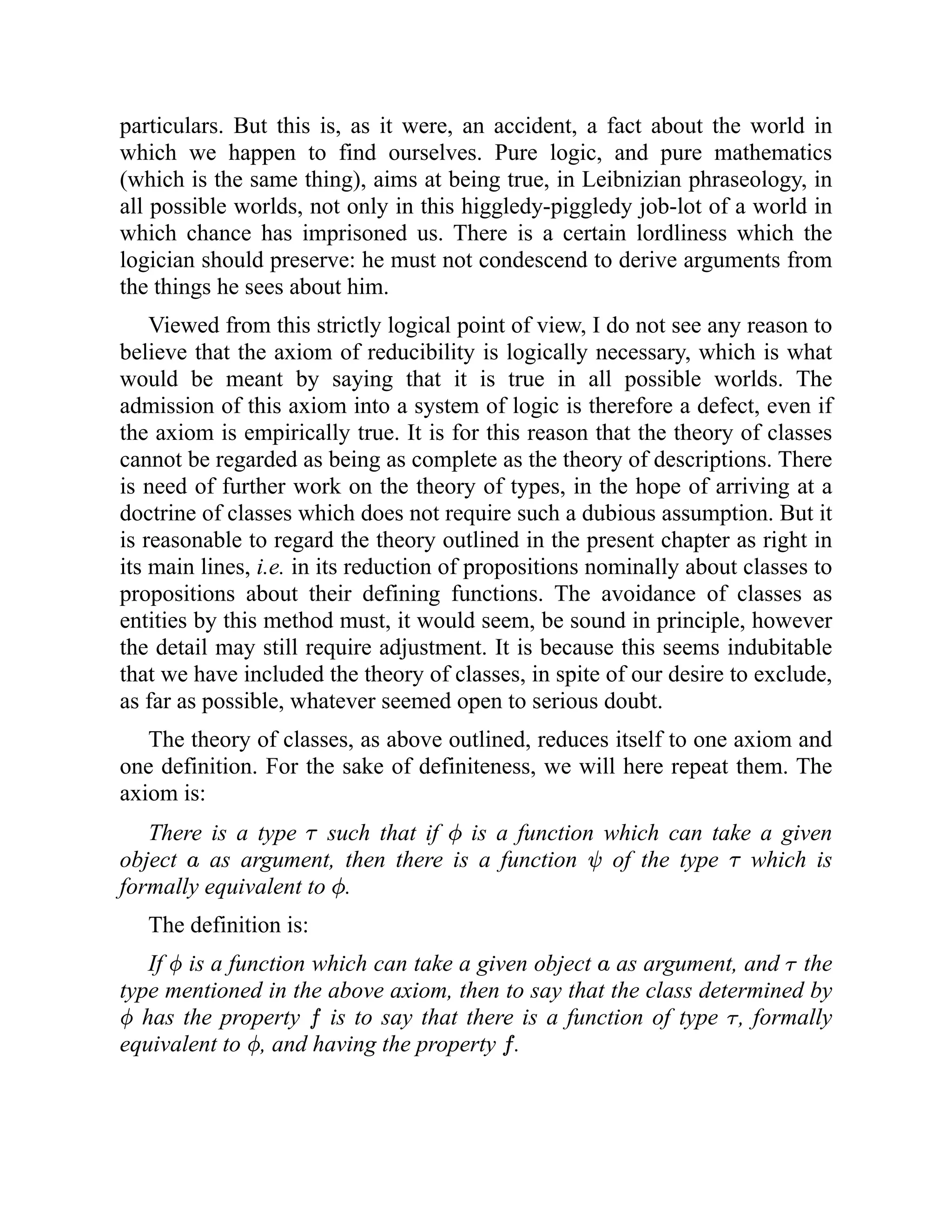 particulars. But this is, as it were, an accident, a fact about the world in
which we happen to find ourselves. Pure logic, and pure mathematics
(which is the same thing), aims at being true, in Leibnizian phraseology, in
all possible worlds, not only in this higgledy-piggledy job-lot of a world in
which chance has imprisoned us. There is a certain lordliness which the
logician should preserve: he must not condescend to derive arguments from
the things he sees about him.
Viewed from this strictly logical point of view, I do not see any reason to
believe that the axiom of reducibility is logically necessary, which is what
would be meant by saying that it is true in all possible worlds. The
admission of this axiom into a system of logic is therefore a defect, even if
the axiom is empirically true. It is for this reason that the theory of classes
cannot be regarded as being as complete as the theory of descriptions. There
is need of further work on the theory of types, in the hope of arriving at a
doctrine of classes which does not require such a dubious assumption. But it
is reasonable to regard the theory outlined in the present chapter as right in
its main lines, i.e. in its reduction of propositions nominally about classes to
propositions about their defining functions. The avoidance of classes as
entities by this method must, it would seem, be sound in principle, however
the detail may still require adjustment. It is because this seems indubitable
that we have included the theory of classes, in spite of our desire to exclude,
as far as possible, whatever seemed open to serious doubt.
The theory of classes, as above outlined, reduces itself to one axiom and
one definition. For the sake of definiteness, we will here repeat them. The
axiom is:
There is a type such that if is a function which can take a given
object as argument, then there is a function of the type which is
formally equivalent to .
The definition is:
If is a function which can take a given object as argument, and the
type mentioned in the above axiom, then to say that the class determined by
has the property is to say that there is a function of type , formally
equivalent to , and having the property .
 