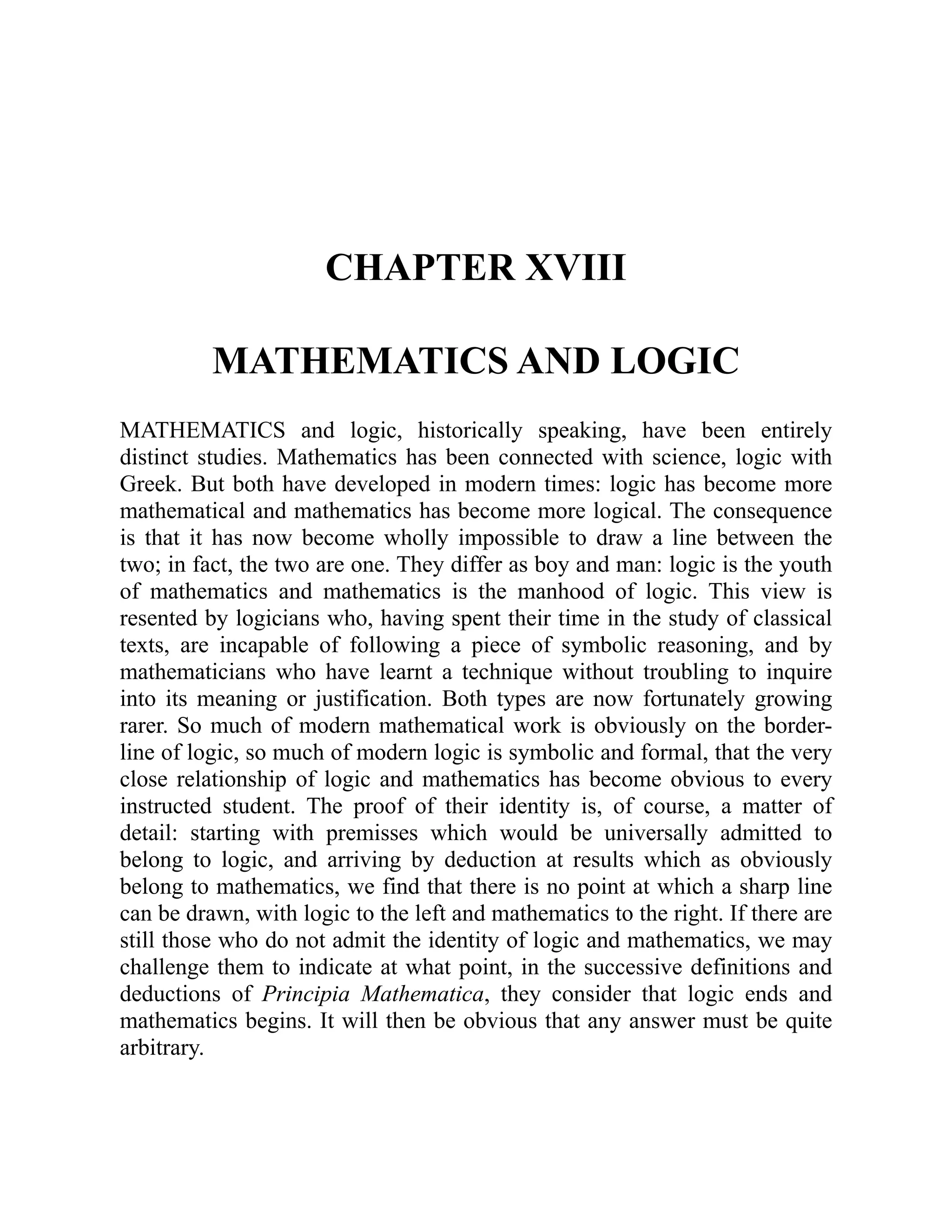 CHAPTER XVIII
MATHEMATICS AND LOGIC
MATHEMATICS and logic, historically speaking, have been entirely
distinct studies. Mathematics has been connected with science, logic with
Greek. But both have developed in modern times: logic has become more
mathematical and mathematics has become more logical. The consequence
is that it has now become wholly impossible to draw a line between the
two; in fact, the two are one. They differ as boy and man: logic is the youth
of mathematics and mathematics is the manhood of logic. This view is
resented by logicians who, having spent their time in the study of classical
texts, are incapable of following a piece of symbolic reasoning, and by
mathematicians who have learnt a technique without troubling to inquire
into its meaning or justification. Both types are now fortunately growing
rarer. So much of modern mathematical work is obviously on the border-
line of logic, so much of modern logic is symbolic and formal, that the very
close relationship of logic and mathematics has become obvious to every
instructed student. The proof of their identity is, of course, a matter of
detail: starting with premisses which would be universally admitted to
belong to logic, and arriving by deduction at results which as obviously
belong to mathematics, we find that there is no point at which a sharp line
can be drawn, with logic to the left and mathematics to the right. If there are
still those who do not admit the identity of logic and mathematics, we may
challenge them to indicate at what point, in the successive definitions and
deductions of Principia Mathematica, they consider that logic ends and
mathematics begins. It will then be obvious that any answer must be quite
arbitrary.
 