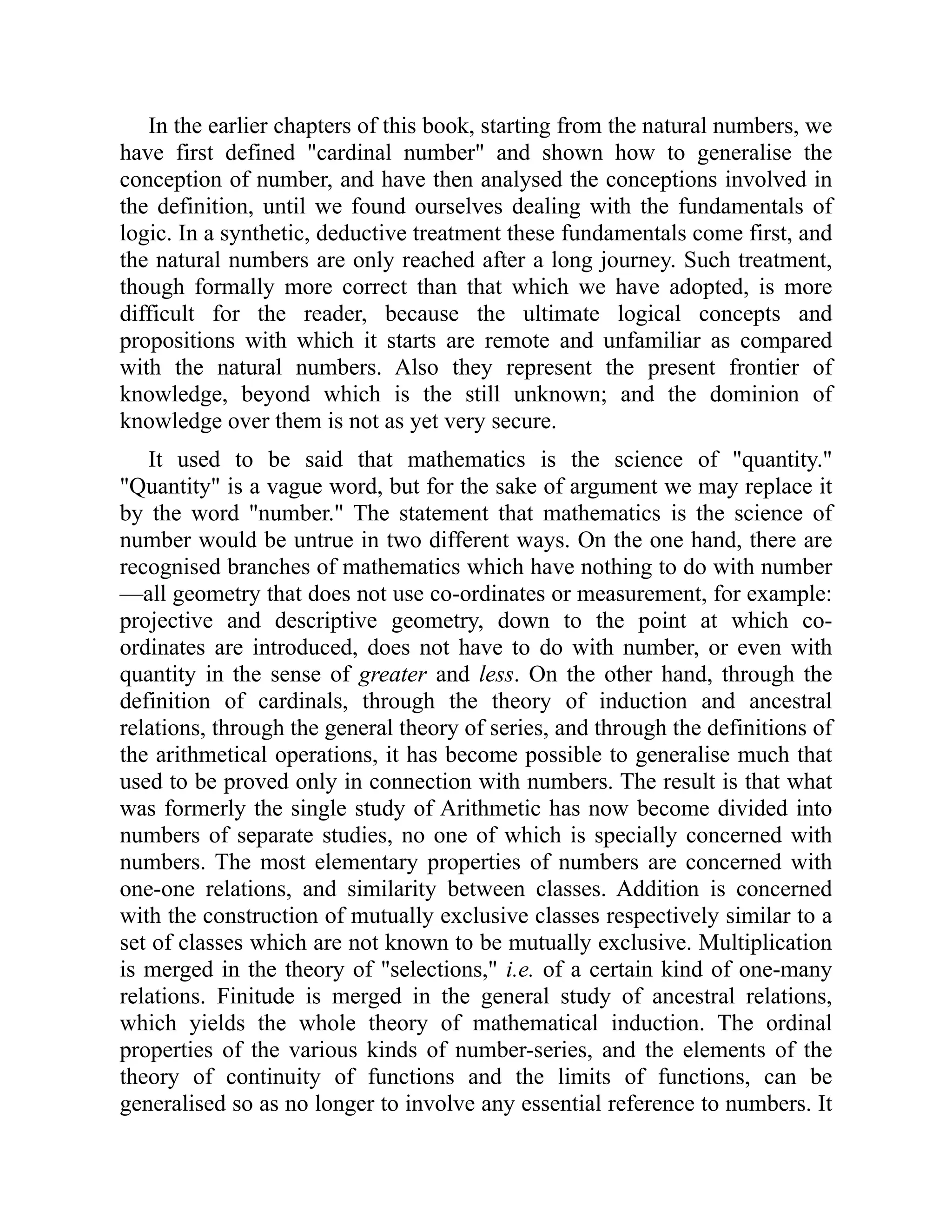 In the earlier chapters of this book, starting from the natural numbers, we
have first defined "cardinal number" and shown how to generalise the
conception of number, and have then analysed the conceptions involved in
the definition, until we found ourselves dealing with the fundamentals of
logic. In a synthetic, deductive treatment these fundamentals come first, and
the natural numbers are only reached after a long journey. Such treatment,
though formally more correct than that which we have adopted, is more
difficult for the reader, because the ultimate logical concepts and
propositions with which it starts are remote and unfamiliar as compared
with the natural numbers. Also they represent the present frontier of
knowledge, beyond which is the still unknown; and the dominion of
knowledge over them is not as yet very secure.
It used to be said that mathematics is the science of "quantity."
"Quantity" is a vague word, but for the sake of argument we may replace it
by the word "number." The statement that mathematics is the science of
number would be untrue in two different ways. On the one hand, there are
recognised branches of mathematics which have nothing to do with number
—all geometry that does not use co-ordinates or measurement, for example:
projective and descriptive geometry, down to the point at which co-
ordinates are introduced, does not have to do with number, or even with
quantity in the sense of greater and less. On the other hand, through the
definition of cardinals, through the theory of induction and ancestral
relations, through the general theory of series, and through the definitions of
the arithmetical operations, it has become possible to generalise much that
used to be proved only in connection with numbers. The result is that what
was formerly the single study of Arithmetic has now become divided into
numbers of separate studies, no one of which is specially concerned with
numbers. The most elementary properties of numbers are concerned with
one-one relations, and similarity between classes. Addition is concerned
with the construction of mutually exclusive classes respectively similar to a
set of classes which are not known to be mutually exclusive. Multiplication
is merged in the theory of "selections," i.e. of a certain kind of one-many
relations. Finitude is merged in the general study of ancestral relations,
which yields the whole theory of mathematical induction. The ordinal
properties of the various kinds of number-series, and the elements of the
theory of continuity of functions and the limits of functions, can be
generalised so as no longer to involve any essential reference to numbers. It
 