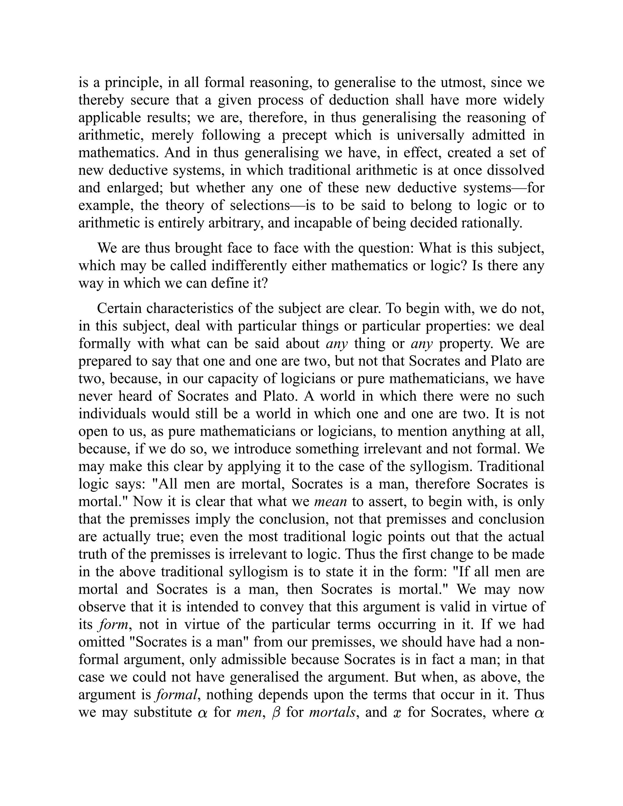 is a principle, in all formal reasoning, to generalise to the utmost, since we
thereby secure that a given process of deduction shall have more widely
applicable results; we are, therefore, in thus generalising the reasoning of
arithmetic, merely following a precept which is universally admitted in
mathematics. And in thus generalising we have, in effect, created a set of
new deductive systems, in which traditional arithmetic is at once dissolved
and enlarged; but whether any one of these new deductive systems—for
example, the theory of selections—is to be said to belong to logic or to
arithmetic is entirely arbitrary, and incapable of being decided rationally.
We are thus brought face to face with the question: What is this subject,
which may be called indifferently either mathematics or logic? Is there any
way in which we can define it?
Certain characteristics of the subject are clear. To begin with, we do not,
in this subject, deal with particular things or particular properties: we deal
formally with what can be said about any thing or any property. We are
prepared to say that one and one are two, but not that Socrates and Plato are
two, because, in our capacity of logicians or pure mathematicians, we have
never heard of Socrates and Plato. A world in which there were no such
individuals would still be a world in which one and one are two. It is not
open to us, as pure mathematicians or logicians, to mention anything at all,
because, if we do so, we introduce something irrelevant and not formal. We
may make this clear by applying it to the case of the syllogism. Traditional
logic says: "All men are mortal, Socrates is a man, therefore Socrates is
mortal." Now it is clear that what we mean to assert, to begin with, is only
that the premisses imply the conclusion, not that premisses and conclusion
are actually true; even the most traditional logic points out that the actual
truth of the premisses is irrelevant to logic. Thus the first change to be made
in the above traditional syllogism is to state it in the form: "If all men are
mortal and Socrates is a man, then Socrates is mortal." We may now
observe that it is intended to convey that this argument is valid in virtue of
its form, not in virtue of the particular terms occurring in it. If we had
omitted "Socrates is a man" from our premisses, we should have had a non-
formal argument, only admissible because Socrates is in fact a man; in that
case we could not have generalised the argument. But when, as above, the
argument is formal, nothing depends upon the terms that occur in it. Thus
we may substitute for men, for mortals, and for Socrates, where
 