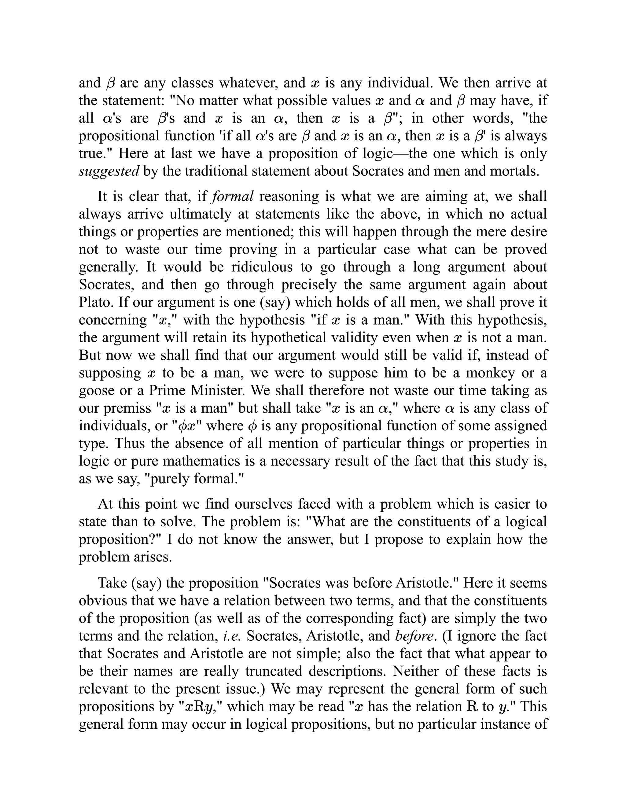 and are any classes whatever, and is any individual. We then arrive at
the statement: "No matter what possible values and and may have, if
all 's are 's and is an , then is a "; in other words, "the
propositional function 'if all 's are and is an , then is a ' is always
true." Here at last we have a proposition of logic—the one which is only
suggested by the traditional statement about Socrates and men and mortals.
It is clear that, if formal reasoning is what we are aiming at, we shall
always arrive ultimately at statements like the above, in which no actual
things or properties are mentioned; this will happen through the mere desire
not to waste our time proving in a particular case what can be proved
generally. It would be ridiculous to go through a long argument about
Socrates, and then go through precisely the same argument again about
Plato. If our argument is one (say) which holds of all men, we shall prove it
concerning " ," with the hypothesis "if is a man." With this hypothesis,
the argument will retain its hypothetical validity even when is not a man.
But now we shall find that our argument would still be valid if, instead of
supposing to be a man, we were to suppose him to be a monkey or a
goose or a Prime Minister. We shall therefore not waste our time taking as
our premiss " is a man" but shall take " is an ," where is any class of
individuals, or " " where is any propositional function of some assigned
type. Thus the absence of all mention of particular things or properties in
logic or pure mathematics is a necessary result of the fact that this study is,
as we say, "purely formal."
At this point we find ourselves faced with a problem which is easier to
state than to solve. The problem is: "What are the constituents of a logical
proposition?" I do not know the answer, but I propose to explain how the
problem arises.
Take (say) the proposition "Socrates was before Aristotle." Here it seems
obvious that we have a relation between two terms, and that the constituents
of the proposition (as well as of the corresponding fact) are simply the two
terms and the relation, i.e. Socrates, Aristotle, and before. (I ignore the fact
that Socrates and Aristotle are not simple; also the fact that what appear to
be their names are really truncated descriptions. Neither of these facts is
relevant to the present issue.) We may represent the general form of such
propositions by " ," which may be read " has the relation to ." This
general form may occur in logical propositions, but no particular instance of
 