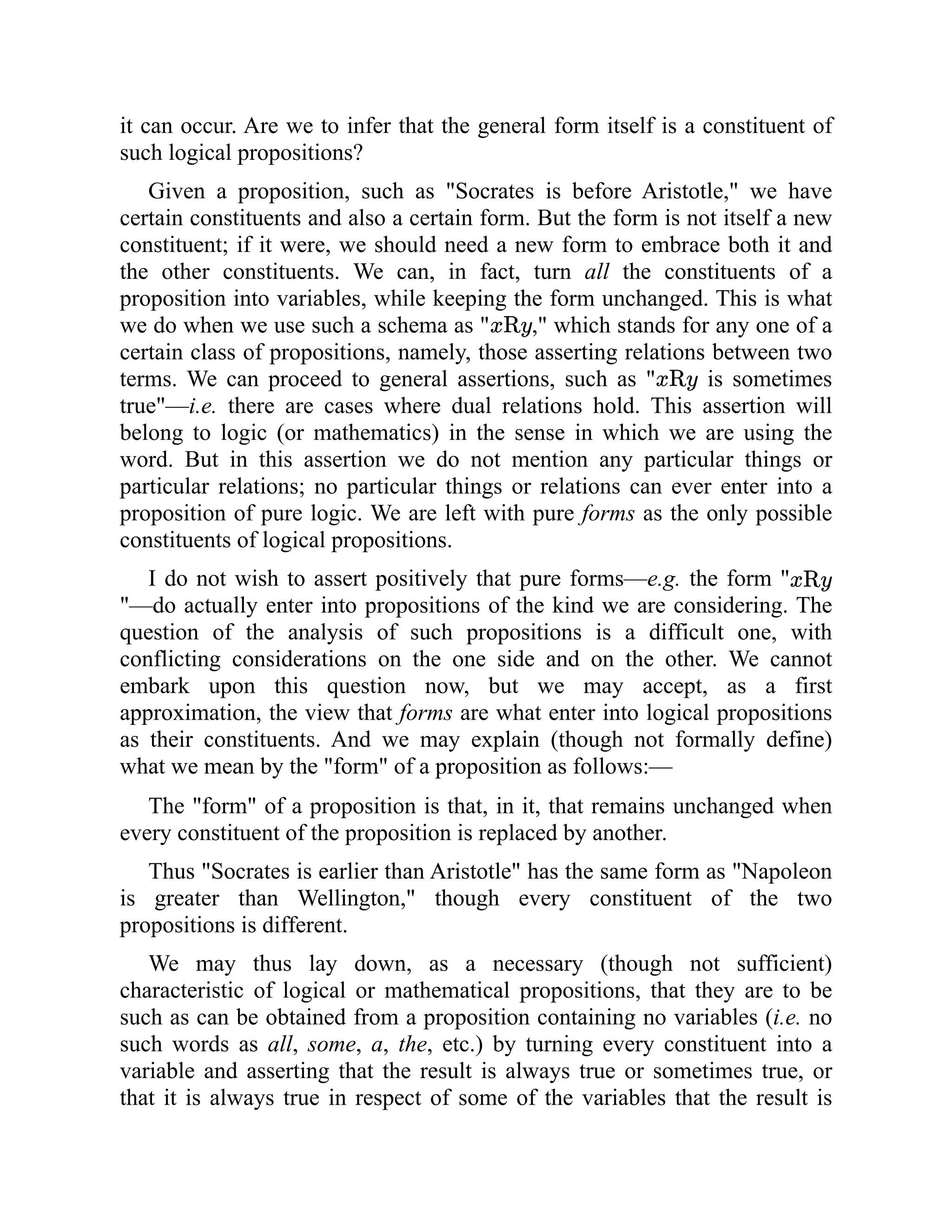 it can occur. Are we to infer that the general form itself is a constituent of
such logical propositions?
Given a proposition, such as "Socrates is before Aristotle," we have
certain constituents and also a certain form. But the form is not itself a new
constituent; if it were, we should need a new form to embrace both it and
the other constituents. We can, in fact, turn all the constituents of a
proposition into variables, while keeping the form unchanged. This is what
we do when we use such a schema as " ," which stands for any one of a
certain class of propositions, namely, those asserting relations between two
terms. We can proceed to general assertions, such as " is sometimes
true"—i.e. there are cases where dual relations hold. This assertion will
belong to logic (or mathematics) in the sense in which we are using the
word. But in this assertion we do not mention any particular things or
particular relations; no particular things or relations can ever enter into a
proposition of pure logic. We are left with pure forms as the only possible
constituents of logical propositions.
I do not wish to assert positively that pure forms—e.g. the form "
"—do actually enter into propositions of the kind we are considering. The
question of the analysis of such propositions is a difficult one, with
conflicting considerations on the one side and on the other. We cannot
embark upon this question now, but we may accept, as a first
approximation, the view that forms are what enter into logical propositions
as their constituents. And we may explain (though not formally define)
what we mean by the "form" of a proposition as follows:—
The "form" of a proposition is that, in it, that remains unchanged when
every constituent of the proposition is replaced by another.
Thus "Socrates is earlier than Aristotle" has the same form as "Napoleon
is greater than Wellington," though every constituent of the two
propositions is different.
We may thus lay down, as a necessary (though not sufficient)
characteristic of logical or mathematical propositions, that they are to be
such as can be obtained from a proposition containing no variables (i.e. no
such words as all, some, a, the, etc.) by turning every constituent into a
variable and asserting that the result is always true or sometimes true, or
that it is always true in respect of some of the variables that the result is
 