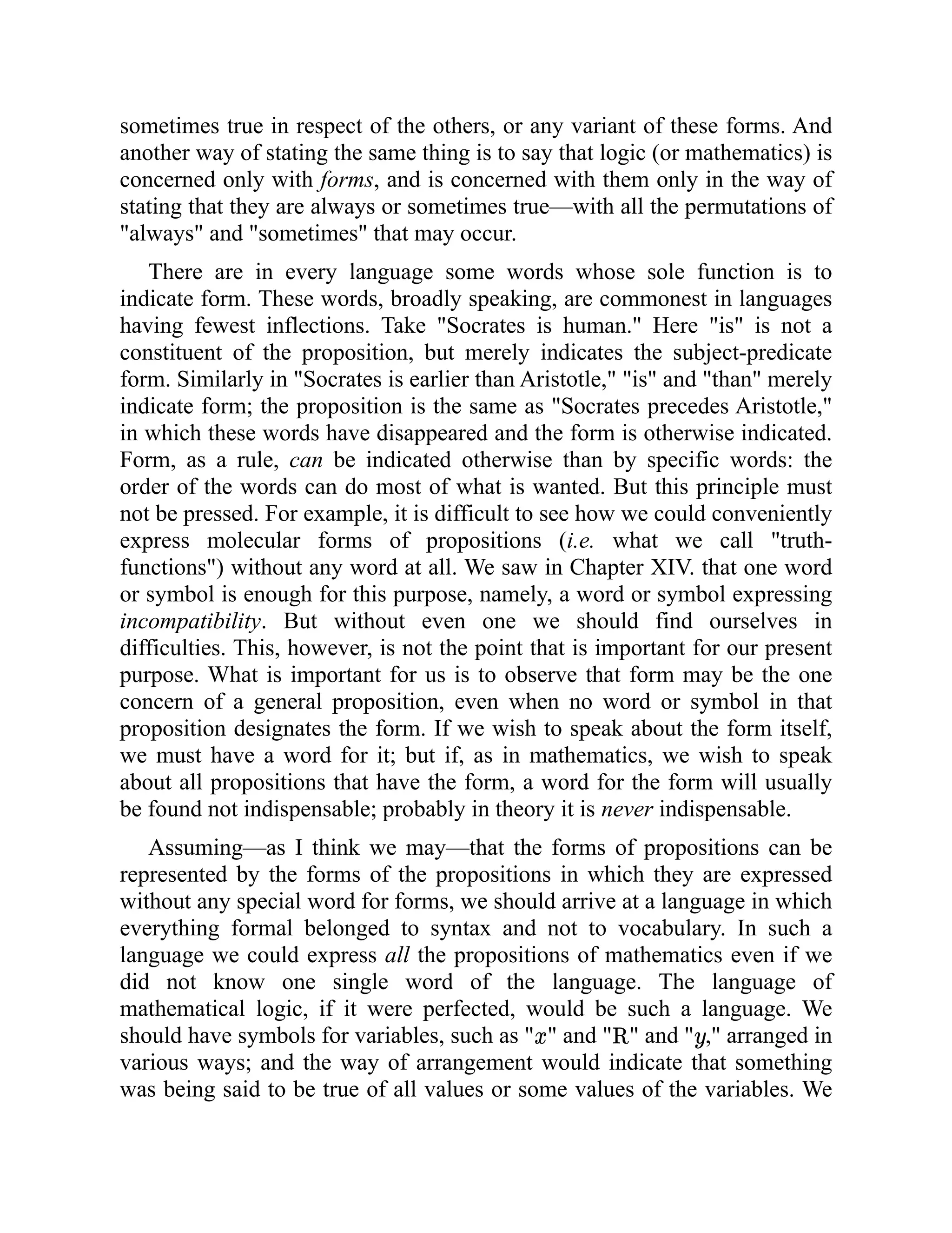 sometimes true in respect of the others, or any variant of these forms. And
another way of stating the same thing is to say that logic (or mathematics) is
concerned only with forms, and is concerned with them only in the way of
stating that they are always or sometimes true—with all the permutations of
"always" and "sometimes" that may occur.
There are in every language some words whose sole function is to
indicate form. These words, broadly speaking, are commonest in languages
having fewest inflections. Take "Socrates is human." Here "is" is not a
constituent of the proposition, but merely indicates the subject-predicate
form. Similarly in "Socrates is earlier than Aristotle," "is" and "than" merely
indicate form; the proposition is the same as "Socrates precedes Aristotle,"
in which these words have disappeared and the form is otherwise indicated.
Form, as a rule, can be indicated otherwise than by specific words: the
order of the words can do most of what is wanted. But this principle must
not be pressed. For example, it is difficult to see how we could conveniently
express molecular forms of propositions (i.e. what we call "truth-
functions") without any word at all. We saw in Chapter XIV. that one word
or symbol is enough for this purpose, namely, a word or symbol expressing
incompatibility. But without even one we should find ourselves in
difficulties. This, however, is not the point that is important for our present
purpose. What is important for us is to observe that form may be the one
concern of a general proposition, even when no word or symbol in that
proposition designates the form. If we wish to speak about the form itself,
we must have a word for it; but if, as in mathematics, we wish to speak
about all propositions that have the form, a word for the form will usually
be found not indispensable; probably in theory it is never indispensable.
Assuming—as I think we may—that the forms of propositions can be
represented by the forms of the propositions in which they are expressed
without any special word for forms, we should arrive at a language in which
everything formal belonged to syntax and not to vocabulary. In such a
language we could express all the propositions of mathematics even if we
did not know one single word of the language. The language of
mathematical logic, if it were perfected, would be such a language. We
should have symbols for variables, such as " " and " " and " ," arranged in
various ways; and the way of arrangement would indicate that something
was being said to be true of all values or some values of the variables. We
 
