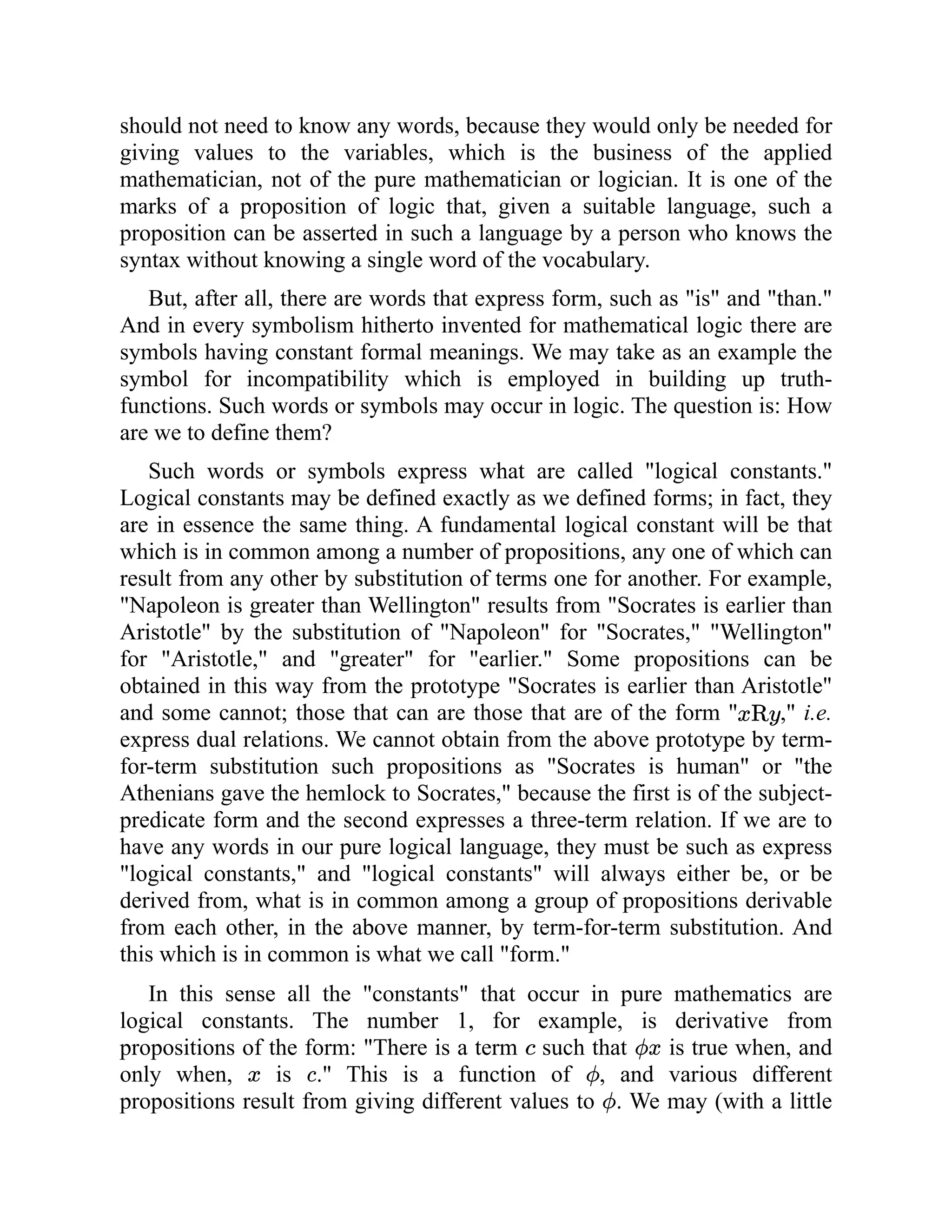 should not need to know any words, because they would only be needed for
giving values to the variables, which is the business of the applied
mathematician, not of the pure mathematician or logician. It is one of the
marks of a proposition of logic that, given a suitable language, such a
proposition can be asserted in such a language by a person who knows the
syntax without knowing a single word of the vocabulary.
But, after all, there are words that express form, such as "is" and "than."
And in every symbolism hitherto invented for mathematical logic there are
symbols having constant formal meanings. We may take as an example the
symbol for incompatibility which is employed in building up truth-
functions. Such words or symbols may occur in logic. The question is: How
are we to define them?
Such words or symbols express what are called "logical constants."
Logical constants may be defined exactly as we defined forms; in fact, they
are in essence the same thing. A fundamental logical constant will be that
which is in common among a number of propositions, any one of which can
result from any other by substitution of terms one for another. For example,
"Napoleon is greater than Wellington" results from "Socrates is earlier than
Aristotle" by the substitution of "Napoleon" for "Socrates," "Wellington"
for "Aristotle," and "greater" for "earlier." Some propositions can be
obtained in this way from the prototype "Socrates is earlier than Aristotle"
and some cannot; those that can are those that are of the form " ," i.e.
express dual relations. We cannot obtain from the above prototype by term-
for-term substitution such propositions as "Socrates is human" or "the
Athenians gave the hemlock to Socrates," because the first is of the subject-
predicate form and the second expresses a three-term relation. If we are to
have any words in our pure logical language, they must be such as express
"logical constants," and "logical constants" will always either be, or be
derived from, what is in common among a group of propositions derivable
from each other, in the above manner, by term-for-term substitution. And
this which is in common is what we call "form."
In this sense all the "constants" that occur in pure mathematics are
logical constants. The number 1, for example, is derivative from
propositions of the form: "There is a term such that is true when, and
only when, is ." This is a function of , and various different
propositions result from giving different values to . We may (with a little
 