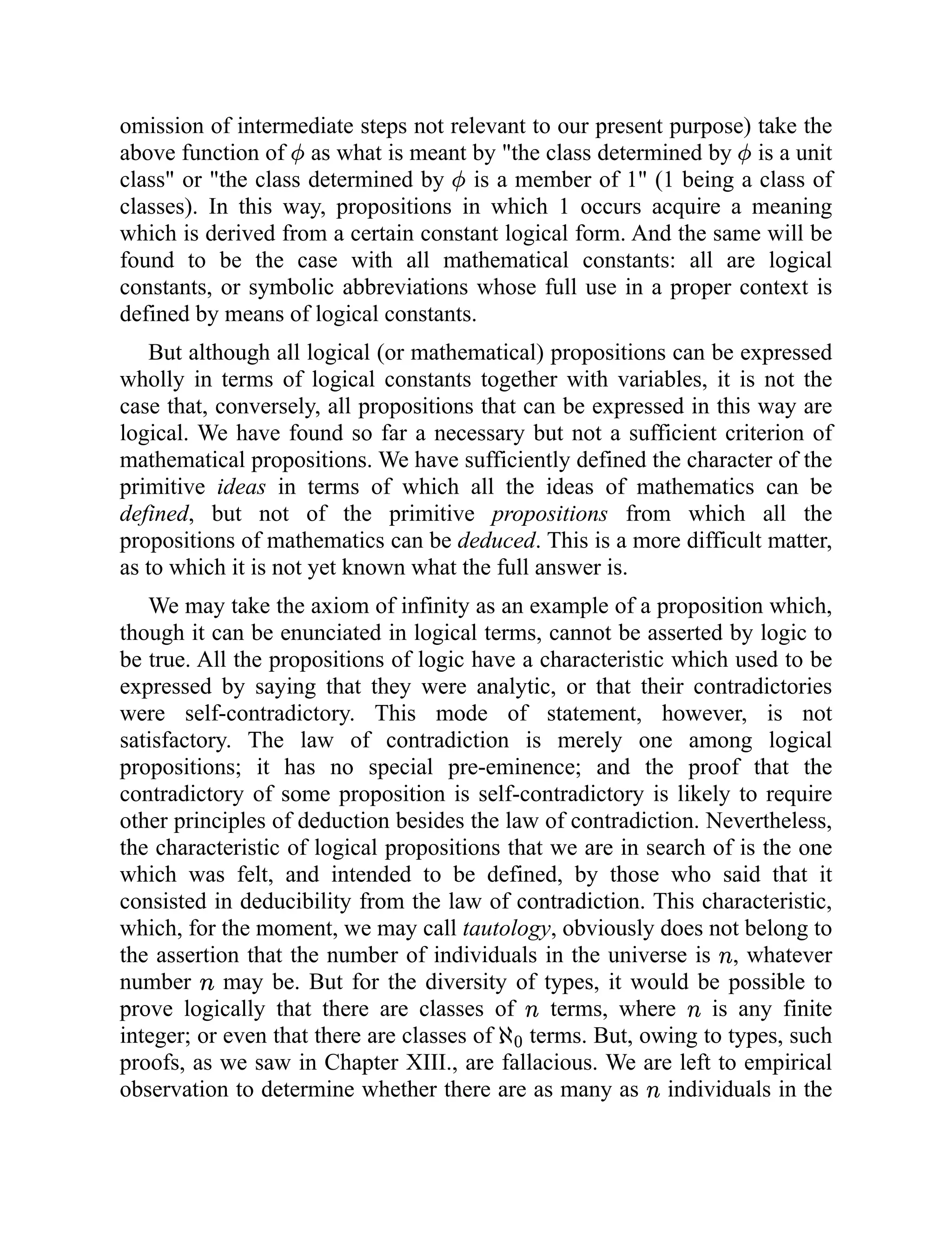 omission of intermediate steps not relevant to our present purpose) take the
above function of as what is meant by "the class determined by is a unit
class" or "the class determined by is a member of 1" (1 being a class of
classes). In this way, propositions in which 1 occurs acquire a meaning
which is derived from a certain constant logical form. And the same will be
found to be the case with all mathematical constants: all are logical
constants, or symbolic abbreviations whose full use in a proper context is
defined by means of logical constants.
But although all logical (or mathematical) propositions can be expressed
wholly in terms of logical constants together with variables, it is not the
case that, conversely, all propositions that can be expressed in this way are
logical. We have found so far a necessary but not a sufficient criterion of
mathematical propositions. We have sufficiently defined the character of the
primitive ideas in terms of which all the ideas of mathematics can be
defined, but not of the primitive propositions from which all the
propositions of mathematics can be deduced. This is a more difficult matter,
as to which it is not yet known what the full answer is.
We may take the axiom of infinity as an example of a proposition which,
though it can be enunciated in logical terms, cannot be asserted by logic to
be true. All the propositions of logic have a characteristic which used to be
expressed by saying that they were analytic, or that their contradictories
were self-contradictory. This mode of statement, however, is not
satisfactory. The law of contradiction is merely one among logical
propositions; it has no special pre-eminence; and the proof that the
contradictory of some proposition is self-contradictory is likely to require
other principles of deduction besides the law of contradiction. Nevertheless,
the characteristic of logical propositions that we are in search of is the one
which was felt, and intended to be defined, by those who said that it
consisted in deducibility from the law of contradiction. This characteristic,
which, for the moment, we may call tautology, obviously does not belong to
the assertion that the number of individuals in the universe is , whatever
number may be. But for the diversity of types, it would be possible to
prove logically that there are classes of terms, where is any finite
integer; or even that there are classes of terms. But, owing to types, such
proofs, as we saw in Chapter XIII., are fallacious. We are left to empirical
observation to determine whether there are as many as individuals in the
 
