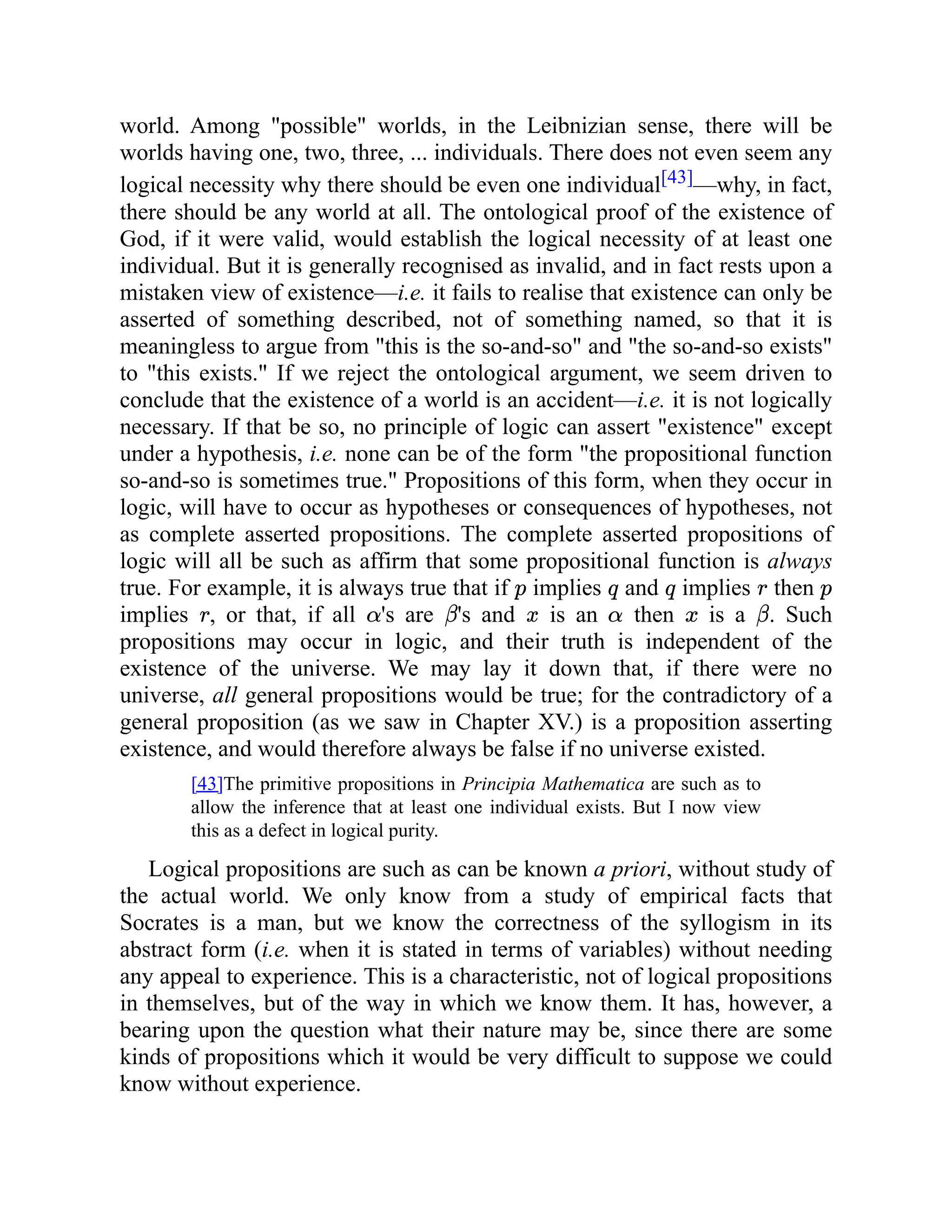 world. Among "possible" worlds, in the Leibnizian sense, there will be
worlds having one, two, three, ... individuals. There does not even seem any
logical necessity why there should be even one individual[43]—why, in fact,
there should be any world at all. The ontological proof of the existence of
God, if it were valid, would establish the logical necessity of at least one
individual. But it is generally recognised as invalid, and in fact rests upon a
mistaken view of existence—i.e. it fails to realise that existence can only be
asserted of something described, not of something named, so that it is
meaningless to argue from "this is the so-and-so" and "the so-and-so exists"
to "this exists." If we reject the ontological argument, we seem driven to
conclude that the existence of a world is an accident—i.e. it is not logically
necessary. If that be so, no principle of logic can assert "existence" except
under a hypothesis, i.e. none can be of the form "the propositional function
so-and-so is sometimes true." Propositions of this form, when they occur in
logic, will have to occur as hypotheses or consequences of hypotheses, not
as complete asserted propositions. The complete asserted propositions of
logic will all be such as affirm that some propositional function is always
true. For example, it is always true that if implies and implies then
implies , or that, if all 's are 's and is an then is a . Such
propositions may occur in logic, and their truth is independent of the
existence of the universe. We may lay it down that, if there were no
universe, all general propositions would be true; for the contradictory of a
general proposition (as we saw in Chapter XV.) is a proposition asserting
existence, and would therefore always be false if no universe existed.
[43]The primitive propositions in Principia Mathematica are such as to
allow the inference that at least one individual exists. But I now view
this as a defect in logical purity.
Logical propositions are such as can be known a priori, without study of
the actual world. We only know from a study of empirical facts that
Socrates is a man, but we know the correctness of the syllogism in its
abstract form (i.e. when it is stated in terms of variables) without needing
any appeal to experience. This is a characteristic, not of logical propositions
in themselves, but of the way in which we know them. It has, however, a
bearing upon the question what their nature may be, since there are some
kinds of propositions which it would be very difficult to suppose we could
know without experience.
 