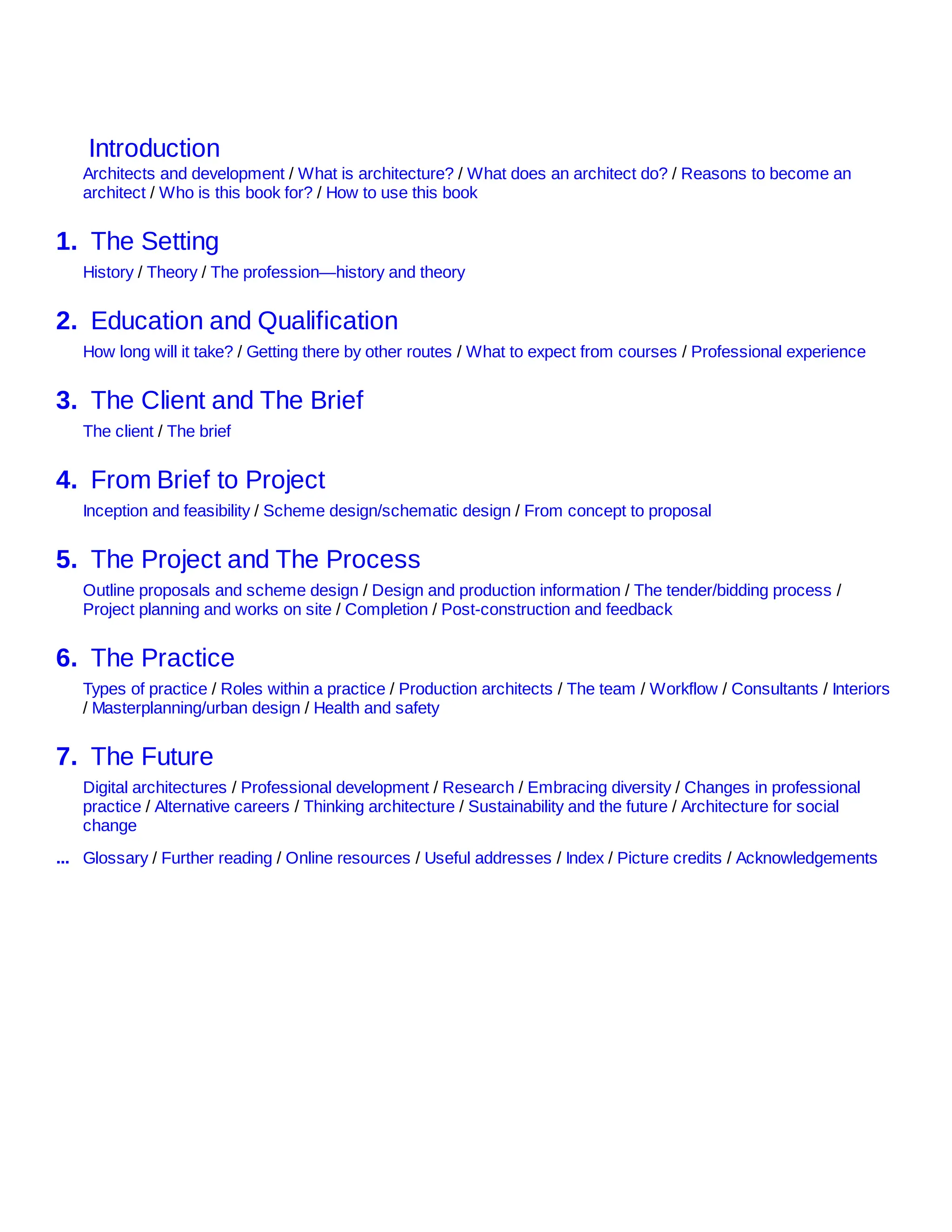 Introduction
Architects and development / What is architecture? / What does an architect do? / Reasons to become an
architect / Who is this book for? / How to use this book
1. The Setting
History / Theory / The profession—history and theory
2. Education and Qualification
How long will it take? / Getting there by other routes / What to expect from courses / Professional experience
3. The Client and The Brief
The client / The brief
4. From Brief to Project
Inception and feasibility / Scheme design/schematic design / From concept to proposal
5. The Project and The Process
Outline proposals and scheme design / Design and production information / The tender/bidding process /
Project planning and works on site / Completion / Post-construction and feedback
6. The Practice
Types of practice / Roles within a practice / Production architects / The team / Workflow / Consultants / Interiors
/ Masterplanning/urban design / Health and safety
7. The Future
Digital architectures / Professional development / Research / Embracing diversity / Changes in professional
practice / Alternative careers / Thinking architecture / Sustainability and the future / Architecture for social
change
... Glossary / Further reading / Online resources / Useful addresses / Index / Picture credits / Acknowledgements
 