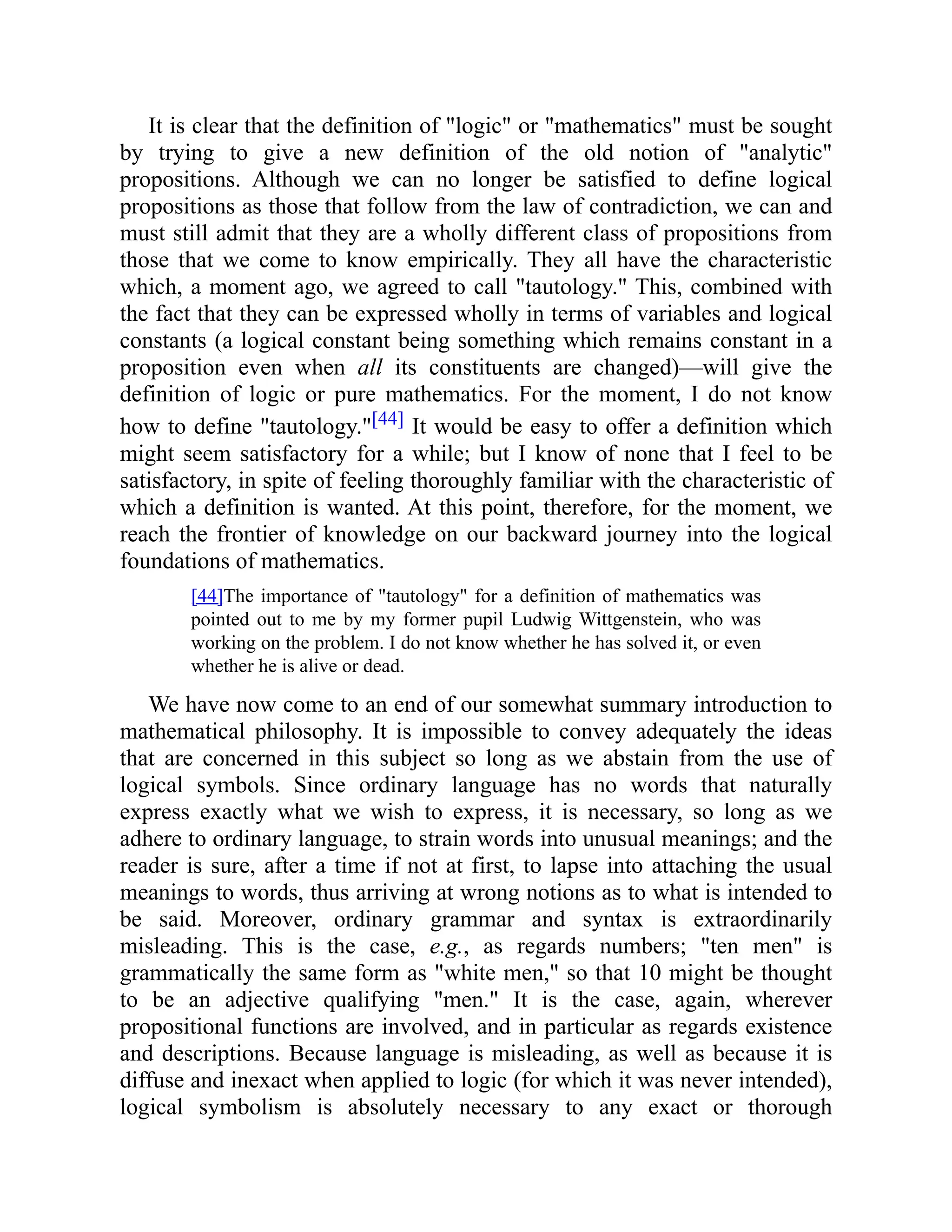 It is clear that the definition of "logic" or "mathematics" must be sought
by trying to give a new definition of the old notion of "analytic"
propositions. Although we can no longer be satisfied to define logical
propositions as those that follow from the law of contradiction, we can and
must still admit that they are a wholly different class of propositions from
those that we come to know empirically. They all have the characteristic
which, a moment ago, we agreed to call "tautology." This, combined with
the fact that they can be expressed wholly in terms of variables and logical
constants (a logical constant being something which remains constant in a
proposition even when all its constituents are changed)—will give the
definition of logic or pure mathematics. For the moment, I do not know
how to define "tautology."[44] It would be easy to offer a definition which
might seem satisfactory for a while; but I know of none that I feel to be
satisfactory, in spite of feeling thoroughly familiar with the characteristic of
which a definition is wanted. At this point, therefore, for the moment, we
reach the frontier of knowledge on our backward journey into the logical
foundations of mathematics.
[44]The importance of "tautology" for a definition of mathematics was
pointed out to me by my former pupil Ludwig Wittgenstein, who was
working on the problem. I do not know whether he has solved it, or even
whether he is alive or dead.
We have now come to an end of our somewhat summary introduction to
mathematical philosophy. It is impossible to convey adequately the ideas
that are concerned in this subject so long as we abstain from the use of
logical symbols. Since ordinary language has no words that naturally
express exactly what we wish to express, it is necessary, so long as we
adhere to ordinary language, to strain words into unusual meanings; and the
reader is sure, after a time if not at first, to lapse into attaching the usual
meanings to words, thus arriving at wrong notions as to what is intended to
be said. Moreover, ordinary grammar and syntax is extraordinarily
misleading. This is the case, e.g., as regards numbers; "ten men" is
grammatically the same form as "white men," so that 10 might be thought
to be an adjective qualifying "men." It is the case, again, wherever
propositional functions are involved, and in particular as regards existence
and descriptions. Because language is misleading, as well as because it is
diffuse and inexact when applied to logic (for which it was never intended),
logical symbolism is absolutely necessary to any exact or thorough
 