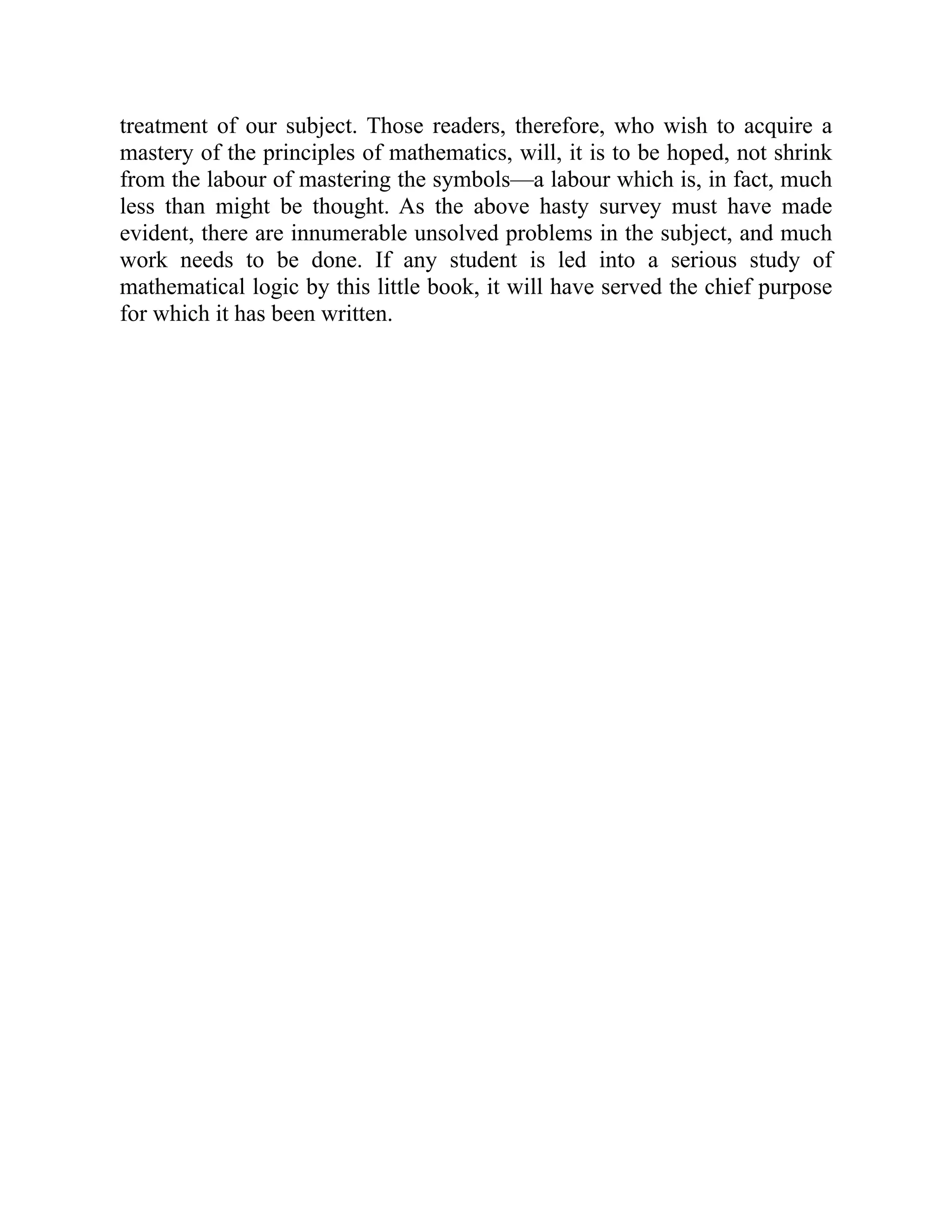 treatment of our subject. Those readers, therefore, who wish to acquire a
mastery of the principles of mathematics, will, it is to be hoped, not shrink
from the labour of mastering the symbols—a labour which is, in fact, much
less than might be thought. As the above hasty survey must have made
evident, there are innumerable unsolved problems in the subject, and much
work needs to be done. If any student is led into a serious study of
mathematical logic by this little book, it will have served the chief purpose
for which it has been written.
 