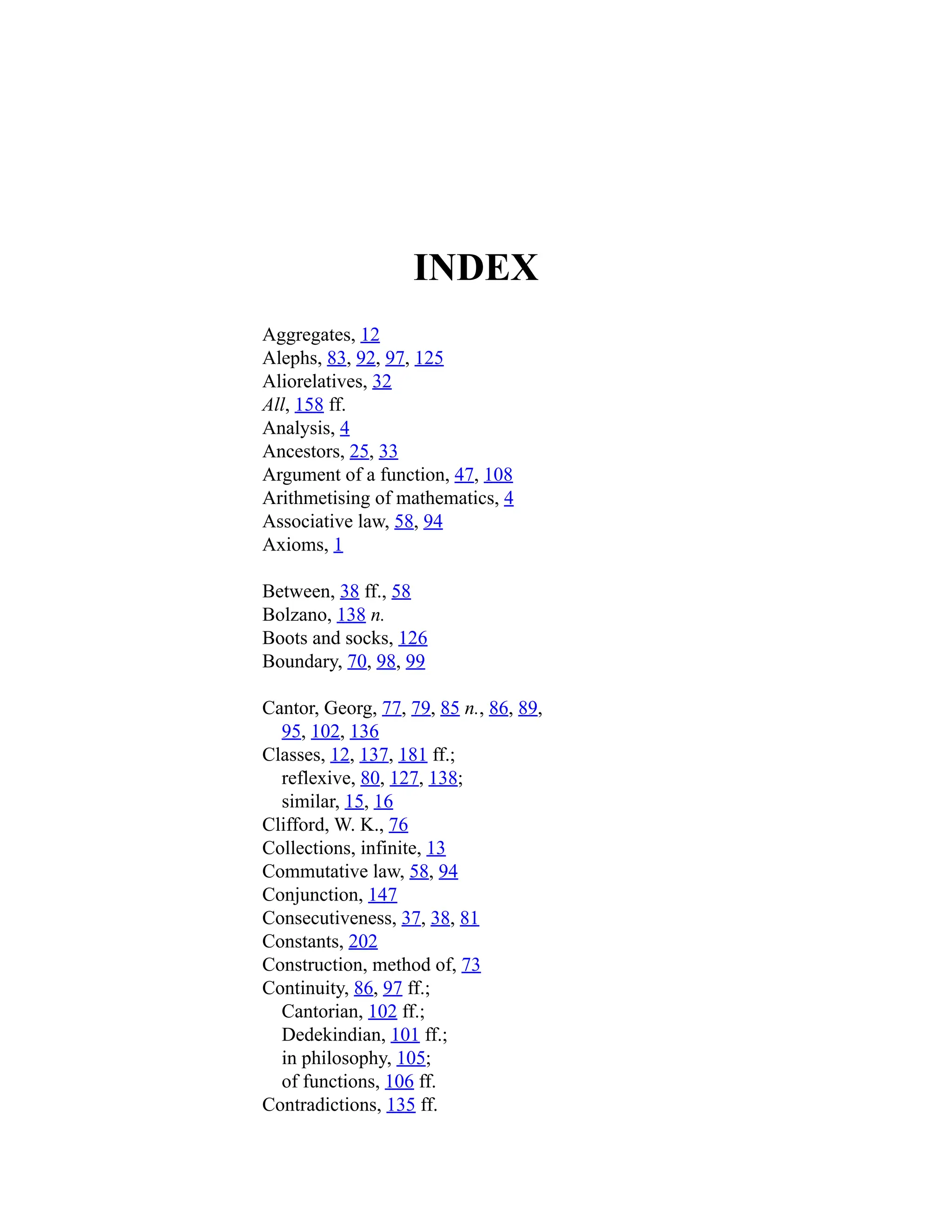 INDEX
Aggregates, 12
Alephs, 83, 92, 97, 125
Aliorelatives, 32
All, 158 ff.
Analysis, 4
Ancestors, 25, 33
Argument of a function, 47, 108
Arithmetising of mathematics, 4
Associative law, 58, 94
Axioms, 1
Between, 38 ff., 58
Bolzano, 138 n.
Boots and socks, 126
Boundary, 70, 98, 99
Cantor, Georg, 77, 79, 85 n., 86, 89,
95, 102, 136
Classes, 12, 137, 181 ff.;
reflexive, 80, 127, 138;
similar, 15, 16
Clifford, W. K., 76
Collections, infinite, 13
Commutative law, 58, 94
Conjunction, 147
Consecutiveness, 37, 38, 81
Constants, 202
Construction, method of, 73
Continuity, 86, 97 ff.;
Cantorian, 102 ff.;
Dedekindian, 101 ff.;
in philosophy, 105;
of functions, 106 ff.
Contradictions, 135 ff.
 