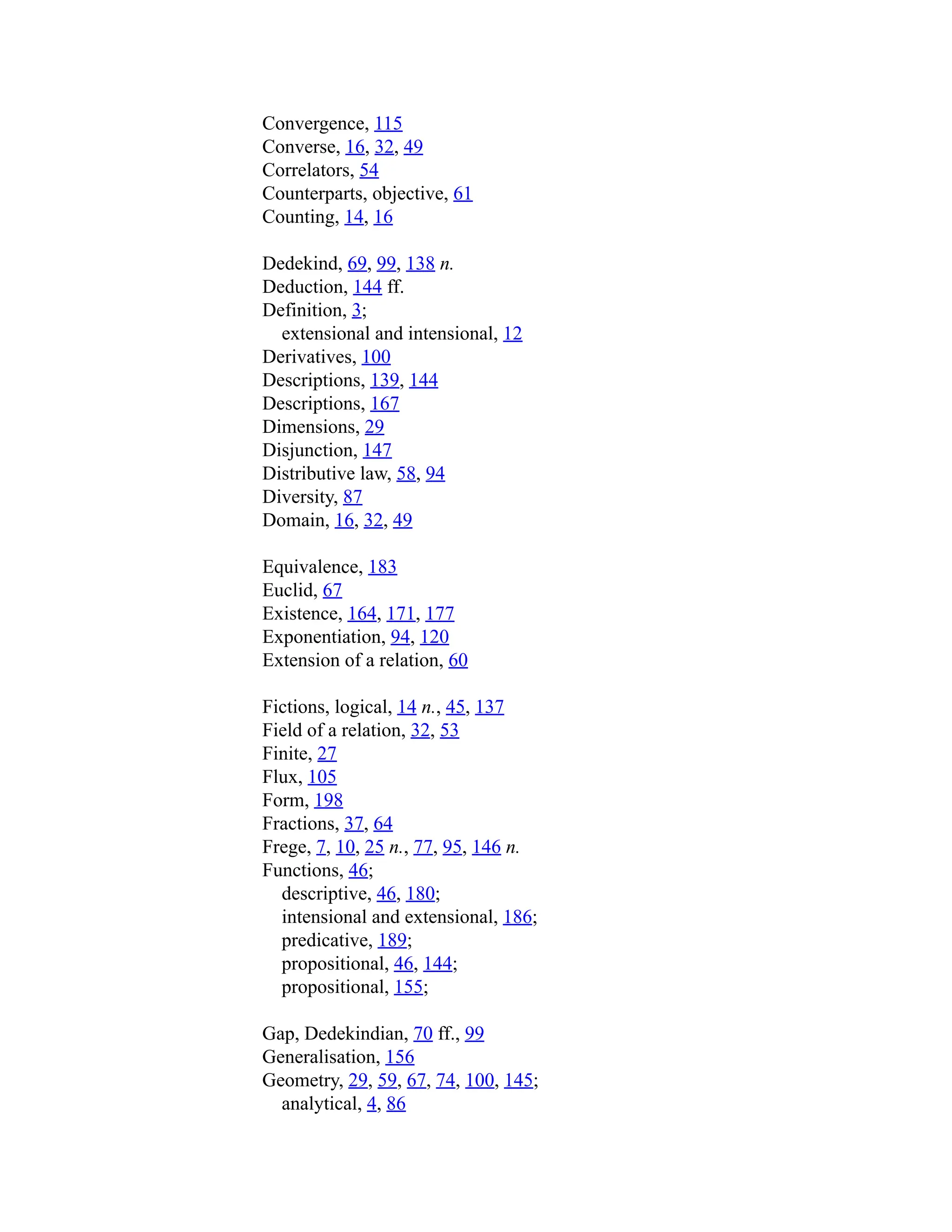 Convergence, 115
Converse, 16, 32, 49
Correlators, 54
Counterparts, objective, 61
Counting, 14, 16
Dedekind, 69, 99, 138 n.
Deduction, 144 ff.
Definition, 3;
extensional and intensional, 12
Derivatives, 100
Descriptions, 139, 144
Descriptions, 167
Dimensions, 29
Disjunction, 147
Distributive law, 58, 94
Diversity, 87
Domain, 16, 32, 49
Equivalence, 183
Euclid, 67
Existence, 164, 171, 177
Exponentiation, 94, 120
Extension of a relation, 60
Fictions, logical, 14 n., 45, 137
Field of a relation, 32, 53
Finite, 27
Flux, 105
Form, 198
Fractions, 37, 64
Frege, 7, 10, 25 n., 77, 95, 146 n.
Functions, 46;
descriptive, 46, 180;
intensional and extensional, 186;
predicative, 189;
propositional, 46, 144;
propositional, 155;
Gap, Dedekindian, 70 ff., 99
Generalisation, 156
Geometry, 29, 59, 67, 74, 100, 145;
analytical, 4, 86
 