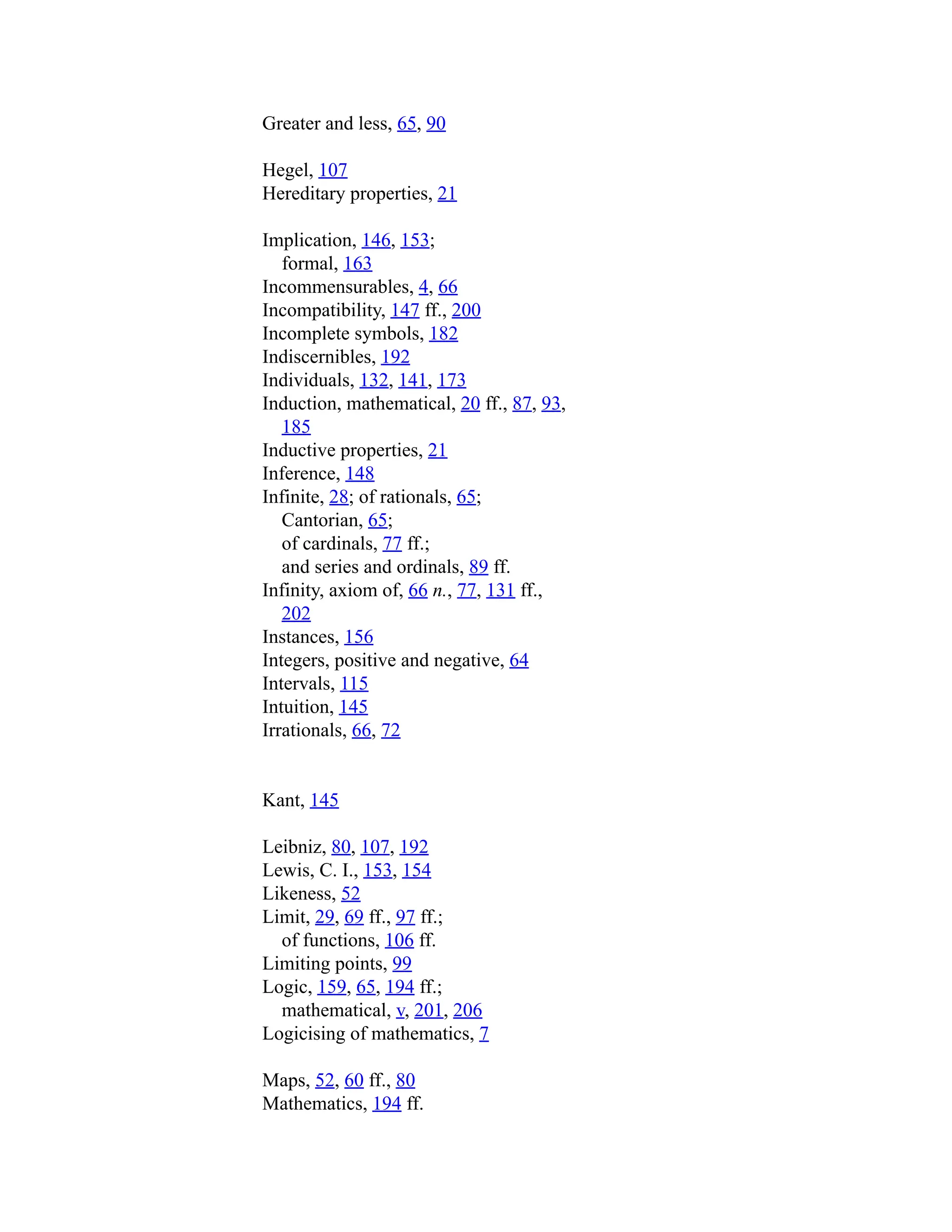 Greater and less, 65, 90
Hegel, 107
Hereditary properties, 21
Implication, 146, 153;
formal, 163
Incommensurables, 4, 66
Incompatibility, 147 ff., 200
Incomplete symbols, 182
Indiscernibles, 192
Individuals, 132, 141, 173
Induction, mathematical, 20 ff., 87, 93,
185
Inductive properties, 21
Inference, 148
Infinite, 28; of rationals, 65;
Cantorian, 65;
of cardinals, 77 ff.;
and series and ordinals, 89 ff.
Infinity, axiom of, 66 n., 77, 131 ff.,
202
Instances, 156
Integers, positive and negative, 64
Intervals, 115
Intuition, 145
Irrationals, 66, 72
Kant, 145
Leibniz, 80, 107, 192
Lewis, C. I., 153, 154
Likeness, 52
Limit, 29, 69 ff., 97 ff.;
of functions, 106 ff.
Limiting points, 99
Logic, 159, 65, 194 ff.;
mathematical, v, 201, 206
Logicising of mathematics, 7
Maps, 52, 60 ff., 80
Mathematics, 194 ff.
 