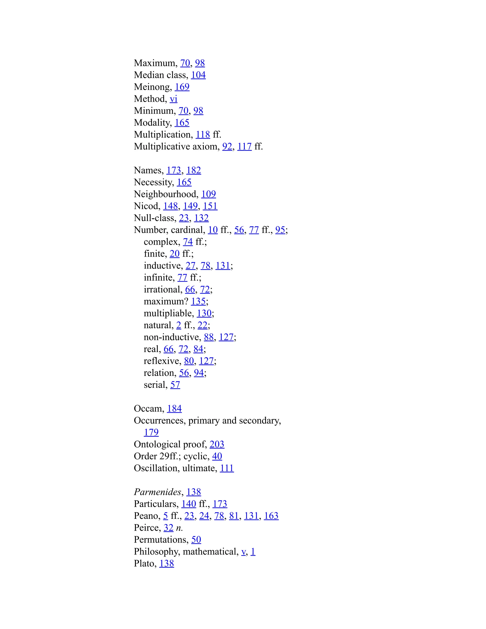 Maximum, 70, 98
Median class, 104
Meinong, 169
Method, vi
Minimum, 70, 98
Modality, 165
Multiplication, 118 ff.
Multiplicative axiom, 92, 117 ff.
Names, 173, 182
Necessity, 165
Neighbourhood, 109
Nicod, 148, 149, 151
Null-class, 23, 132
Number, cardinal, 10 ff., 56, 77 ff., 95;
complex, 74 ff.;
finite, 20 ff.;
inductive, 27, 78, 131;
infinite, 77 ff.;
irrational, 66, 72;
maximum? 135;
multipliable, 130;
natural, 2 ff., 22;
non-inductive, 88, 127;
real, 66, 72, 84;
reflexive, 80, 127;
relation, 56, 94;
serial, 57
Occam, 184
Occurrences, primary and secondary,
179
Ontological proof, 203
Order 29ff.; cyclic, 40
Oscillation, ultimate, 111
Parmenides, 138
Particulars, 140 ff., 173
Peano, 5 ff., 23, 24, 78, 81, 131, 163
Peirce, 32 n.
Permutations, 50
Philosophy, mathematical, v, 1
Plato, 138
 