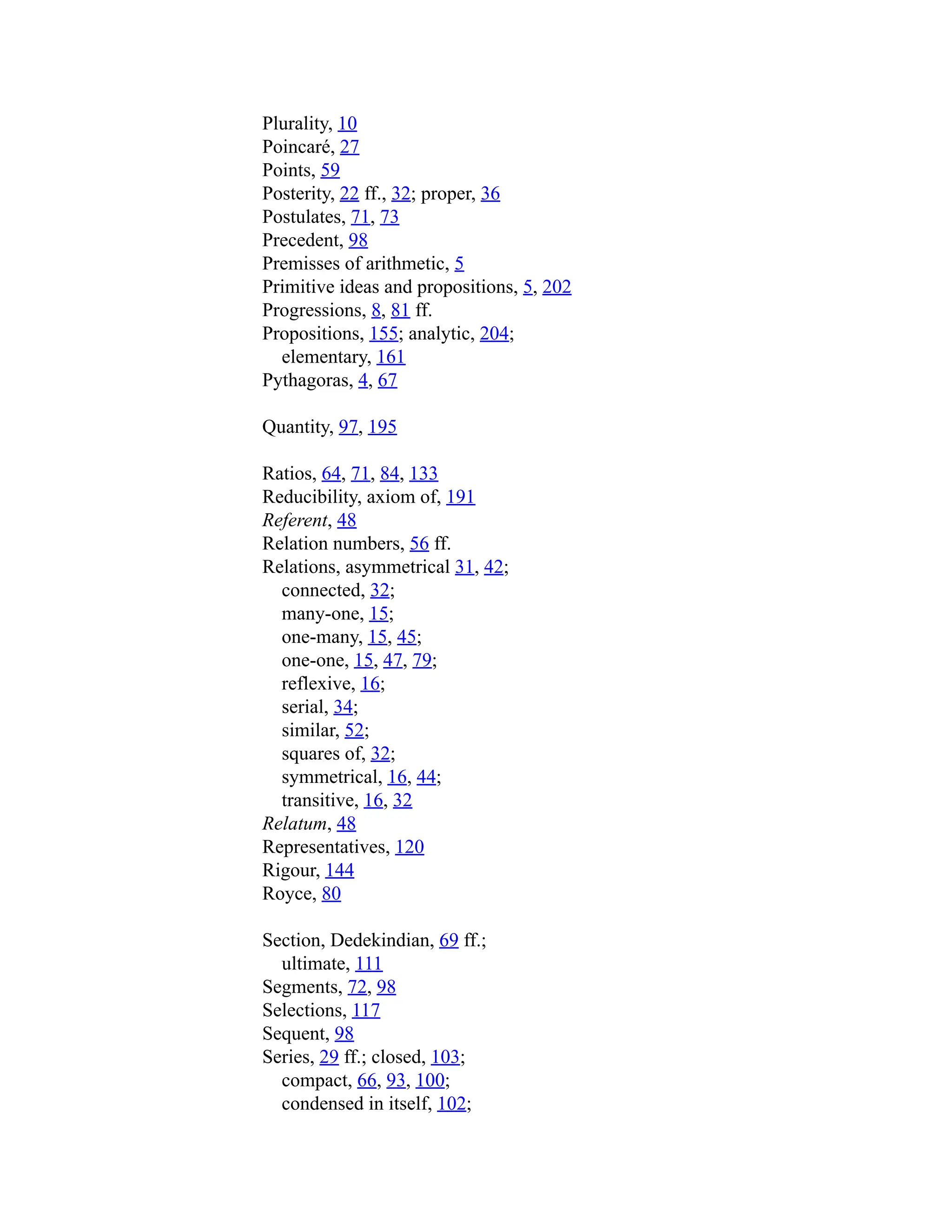 Plurality, 10
Poincaré, 27
Points, 59
Posterity, 22 ff., 32; proper, 36
Postulates, 71, 73
Precedent, 98
Premisses of arithmetic, 5
Primitive ideas and propositions, 5, 202
Progressions, 8, 81 ff.
Propositions, 155; analytic, 204;
elementary, 161
Pythagoras, 4, 67
Quantity, 97, 195
Ratios, 64, 71, 84, 133
Reducibility, axiom of, 191
Referent, 48
Relation numbers, 56 ff.
Relations, asymmetrical 31, 42;
connected, 32;
many-one, 15;
one-many, 15, 45;
one-one, 15, 47, 79;
reflexive, 16;
serial, 34;
similar, 52;
squares of, 32;
symmetrical, 16, 44;
transitive, 16, 32
Relatum, 48
Representatives, 120
Rigour, 144
Royce, 80
Section, Dedekindian, 69 ff.;
ultimate, 111
Segments, 72, 98
Selections, 117
Sequent, 98
Series, 29 ff.; closed, 103;
compact, 66, 93, 100;
condensed in itself, 102;
 