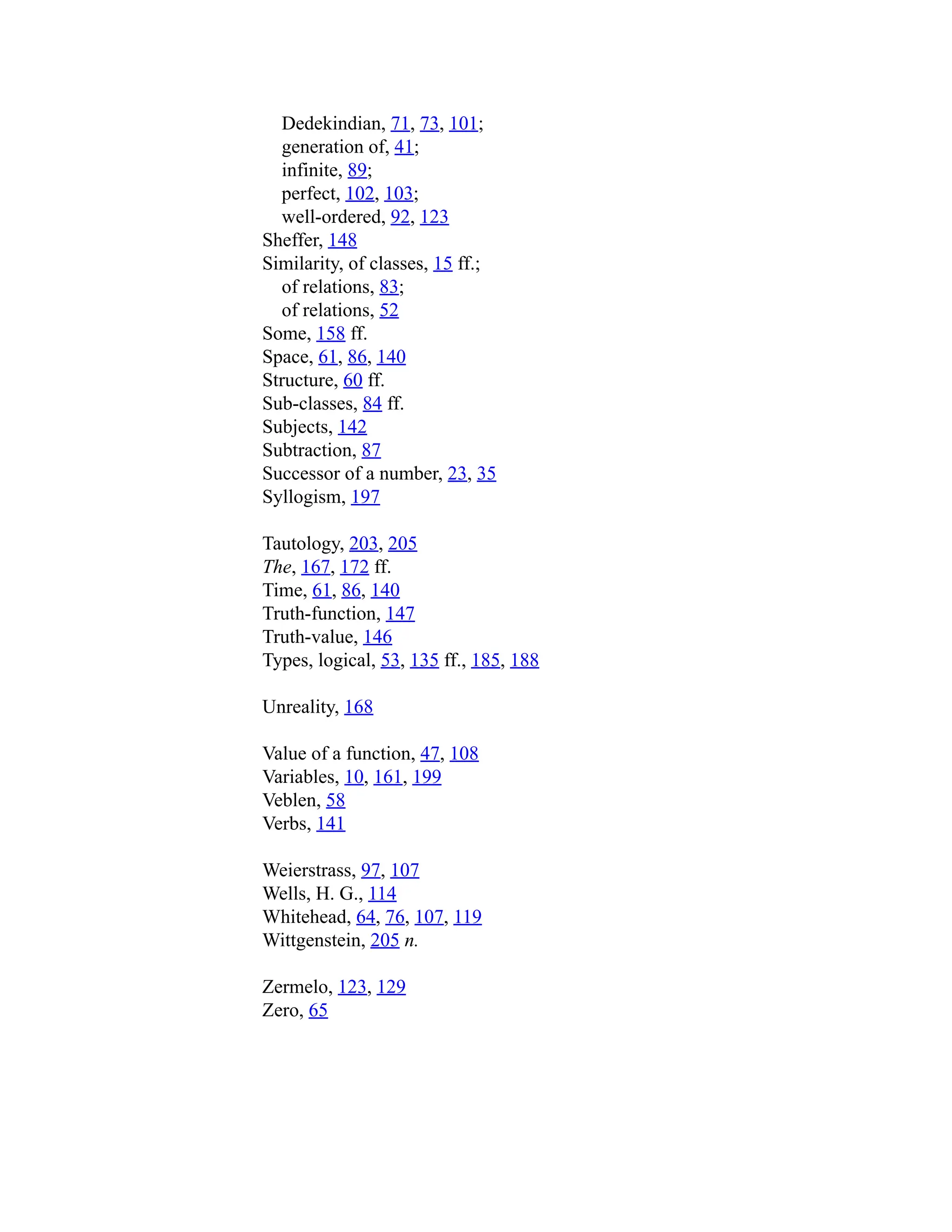 Dedekindian, 71, 73, 101;
generation of, 41;
infinite, 89;
perfect, 102, 103;
well-ordered, 92, 123
Sheffer, 148
Similarity, of classes, 15 ff.;
of relations, 83;
of relations, 52
Some, 158 ff.
Space, 61, 86, 140
Structure, 60 ff.
Sub-classes, 84 ff.
Subjects, 142
Subtraction, 87
Successor of a number, 23, 35
Syllogism, 197
Tautology, 203, 205
The, 167, 172 ff.
Time, 61, 86, 140
Truth-function, 147
Truth-value, 146
Types, logical, 53, 135 ff., 185, 188
Unreality, 168
Value of a function, 47, 108
Variables, 10, 161, 199
Veblen, 58
Verbs, 141
Weierstrass, 97, 107
Wells, H. G., 114
Whitehead, 64, 76, 107, 119
Wittgenstein, 205 n.
Zermelo, 123, 129
Zero, 65
 
