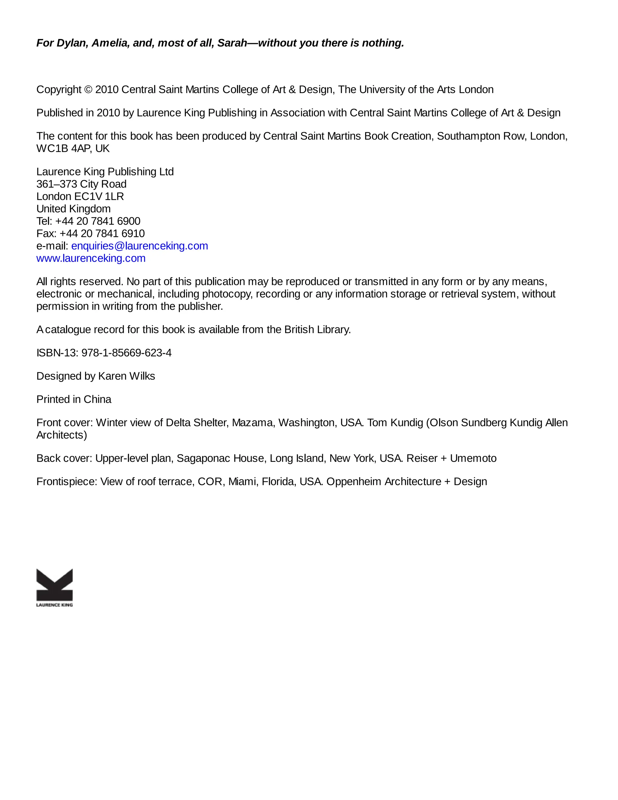 For Dylan, Amelia, and, most of all, Sarah—without you there is nothing.
Copyright © 2010 Central Saint Martins College of Art & Design, The University of the Arts London
Published in 2010 by Laurence King Publishing in Association with Central Saint Martins College of Art & Design
The content for this book has been produced by Central Saint Martins Book Creation, Southampton Row, London,
WC1B 4AP, UK
Laurence King Publishing Ltd
361–373 City Road
London EC1V 1LR
United Kingdom
Tel: +44 20 7841 6900
Fax: +44 20 7841 6910
e-mail: enquiries@laurenceking.com
www.laurenceking.com
All rights reserved. No part of this publication may be reproduced or transmitted in any form or by any means,
electronic or mechanical, including photocopy, recording or any information storage or retrieval system, without
permission in writing from the publisher.
Acatalogue record for this book is available from the British Library.
ISBN-13: 978-1-85669-623-4
Designed by Karen Wilks
Printed in China
Front cover: Winter view of Delta Shelter, Mazama, Washington, USA. Tom Kundig (Olson Sundberg Kundig Allen
Architects)
Back cover: Upper-level plan, Sagaponac House, Long Island, New York, USA. Reiser + Umemoto
Frontispiece: View of roof terrace, COR, Miami, Florida, USA. Oppenheim Architecture + Design
 