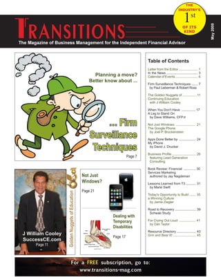 The Financial Advisors Guide to Independent Business Ownership January 2009, Issue 1
For a FREE subscription, go to:
www.transitions-mag.com
May2009
GoldenNuggetsofEducation
… Firm
Surveillance
Techniques
(Page 7) Page 7
Table of Contents
Letter from the Editor ..................... 1
In the News .................................. 3
Calendar of Events ......................... 6
Firm Surveillance Techniques ....... 7
by Paul Lieberman & Robert Ross
The Golden Nuggets of ............... 11
Continuing Education
with J William Cooley
When You Don't Have ............... 17
A Leg to Stand On
by Dave Williams, CFP®
Not Just Windows: ..................... 21
The Google Phone
by Joel P. Bruckenstein
Apps Done Better by ................... 24
My iPhone
by David J. Drucker
Business Profile .......................... 26
featuring Lead Generation
Consulting
Book Review: Financial ............. 30
Services Marketing
authored by Jay Nagdeman
Lessons Learned from T3 ........... 31
by Marie Swift
Today's Opportunity to Build ....... 35
a Winning Culture
by Jamie Ziegler
Road to Recovery ....................... 39
Schwab Study
For Crying Out Loud ................... 41
by Dan Taylor
Resource Directory ..................... 43
Grin and Bear It! ......................... 45
Dealing with
Temporary
Disabilities
Page 17
Not Just
Windows?
Page 21
THE
INDUSTRY'S
OF ITS
KIND
1st
Planning a move?
Better know about ...
J William Cooley
SuccessCE.com
Page 11
 