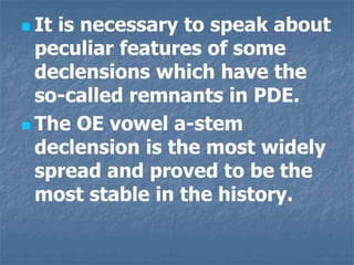  It is necessary to speak about
peculiar features of some
declensions which have the
so-called remnants in PDE.
 The OE vowel a-stem
declension is the most widely
spread and proved to be the
most stable in the history.
 