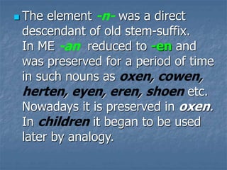  The element -n- was a direct
descendant of old stem-suffix.
In ME -an reduced to -en and
was preserved for a period of time
in such nouns as oxen, cowen,
herten, eyen, eren, shoen etc.
Nowadays it is preserved in oxen.
In children it began to be used
later by analogy.
 