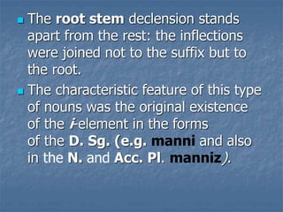  The root stem declension stands
apart from the rest: the inflections
were joined not to the suffix but to
the root.
 The characteristic feature of this type
of nouns was the original existence
of the i-element in the forms
of the D. Sg. (e.g. manni and also
in the N. and Acc. Pl. manniz).
 